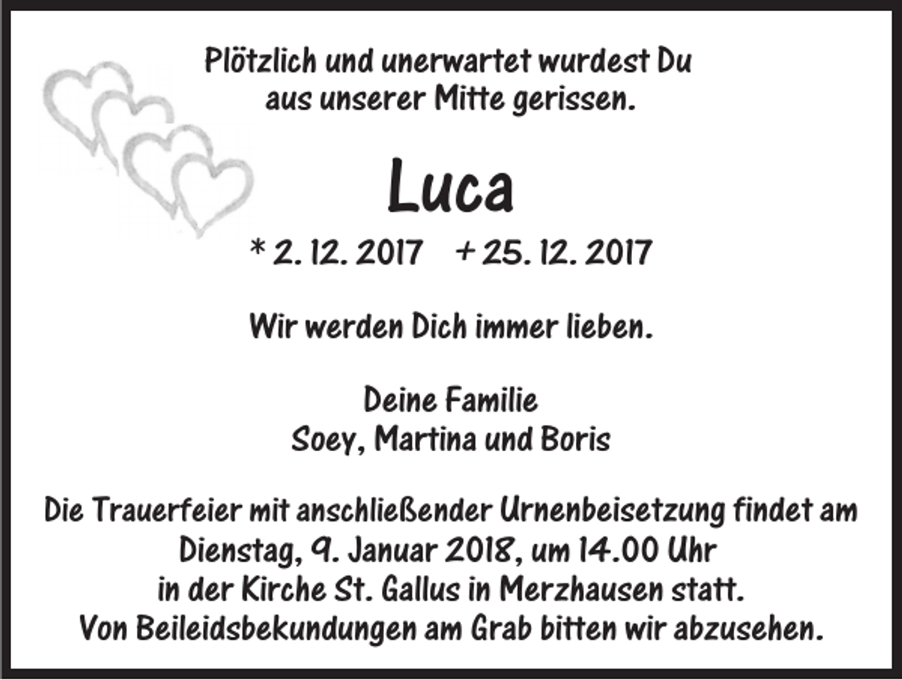<p>Plötzlich uund<br />Plötzlich<br />n d uunerwartet<br />n er wart et wurdest<br />w ur d est Du<br />Du<br />a us unserer<br />u ns er er Mitte<br />Mitt e gerissen.<br />g eriss e n.<br />aus</p><p>LLuca<br />uca</p><p>** 2.<br />2. 112.<br />2. 2017<br />2 01 7 +<br />+ 25.<br />2 5. 12.<br />1 2. 2017<br />2 01 7<br />Wirwwerden<br />Wir<br />er d e n Dich<br />Dichi immer<br />m m er li lieben.<br />eb e n .<br />Deine<br />D ei n e Fa<br />Familie<br />mili e<br />So<br />ey, Martina<br />Marti na uund<br />n d Boris<br />Soey,<br />Boris<br />DiDiee Tra<br />Trauerfeier<br />u erf ei er mit<br />mit aanschließender<br />nschli e ß e n d er Ur<br />Urnenbeisetzung<br />n e nb eis etz u ng fifindet<br />n d et aam<br />m<br />DiDienstag,<br />e nstag, 9.<br />9. Ja<br />Januar<br />n uar 2018,<br />2 01 8, uumm 114.00<br />4. Uhr<br />Uhr<br />iinn der<br />d er Kirche<br />Kirch e St.<br />St. Gallus<br />Gall us iinn Merzhausen<br />M erzha us e n statt.<br />statt.<br />Vo<br />Vonn Beileidsbekundungen<br />B eil ei dsb e k u n d u ng e n aamm GGrab<br />rab bitten<br />bitt e n wir<br />wir abzusehen.<br />abz us eh e n.</p>