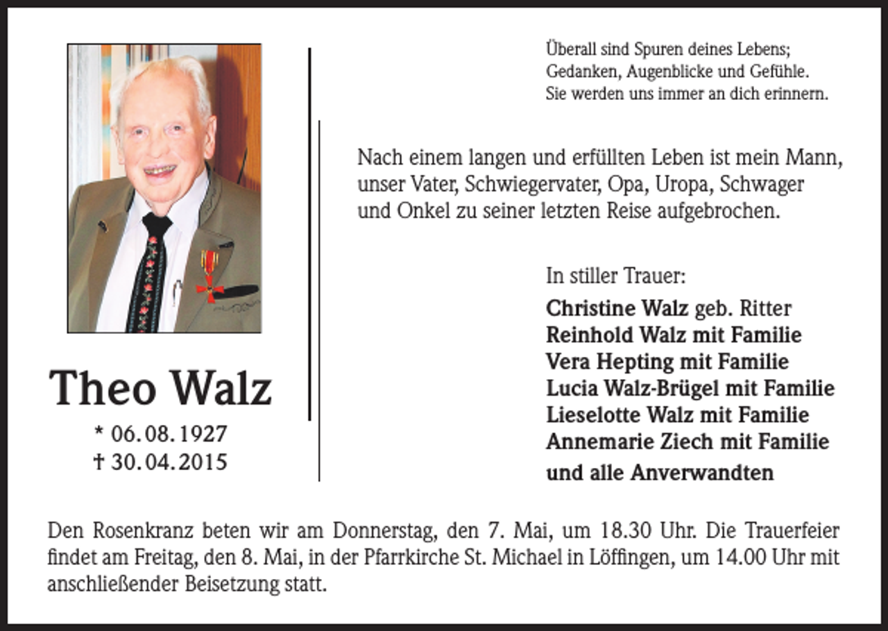 <p>Überall sind Spuren deines Lebens;<br />Gedanken, Augenblicke und Gefühle.<br />Sie werden uns immer an dich erinnern.</p><p>Nach einem langen und erfüllten Leben ist mein Mann,<br />unser Vater, Schwiegervater, Opa, Uropa, Schwager<br />und Onkel zu seiner letzten Reise aufgebrochen.</p><p>Theo Walz<br />* 06. 08. 1927<br />† 30. 04. 2015</p><p>In stiller Trauer:<br />Christine Walz geb. Ritter<br />Reinhold Walz mit Familie<br />Vera Hepting mit Familie<br />Lucia Walz-Brügel mit Familie<br />Lieselotte Walz mit Familie<br />Annemarie Ziech mit Familie<br />und alle Anverwandten</p><p>Den Rosenkranz beten wir am Donnerstag, den 7. Mai, um 18.30 Uhr. Die Trauerfeier<br />­findet am Freitag, den 8. Mai, in der Pfarrkirche St. Michael in Löffingen, um 14.00 Uhr mit<br />anschließender Beisetzung statt.</p>