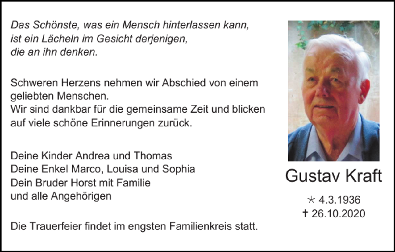 <p>Das Schönste, was ein Mensch hinterlassen kann,<br />ist ein Lächeln im Gesicht derjenigen,<br />die an ihn denken.<br />Schweren Herzens nehmen wir Abschied von einem<br />geliebten Menschen.<br />Wir sind dankbar für die gemeinsame Zeit und blicken<br />auf viele schöne Erinnerungen zurück.<br />Deine Kinder Andrea und Thomas<br />Deine Enkel Marco, Louisa und Sophia<br />Dein Bruder Horst mit Familie<br />und alle Angehörigen<br />Die Trauerfeier findet im engsten Familienkreis statt.</p><p>Gustav Kraft<br /> 4.3.1936<br /> 26.10.2020</p>