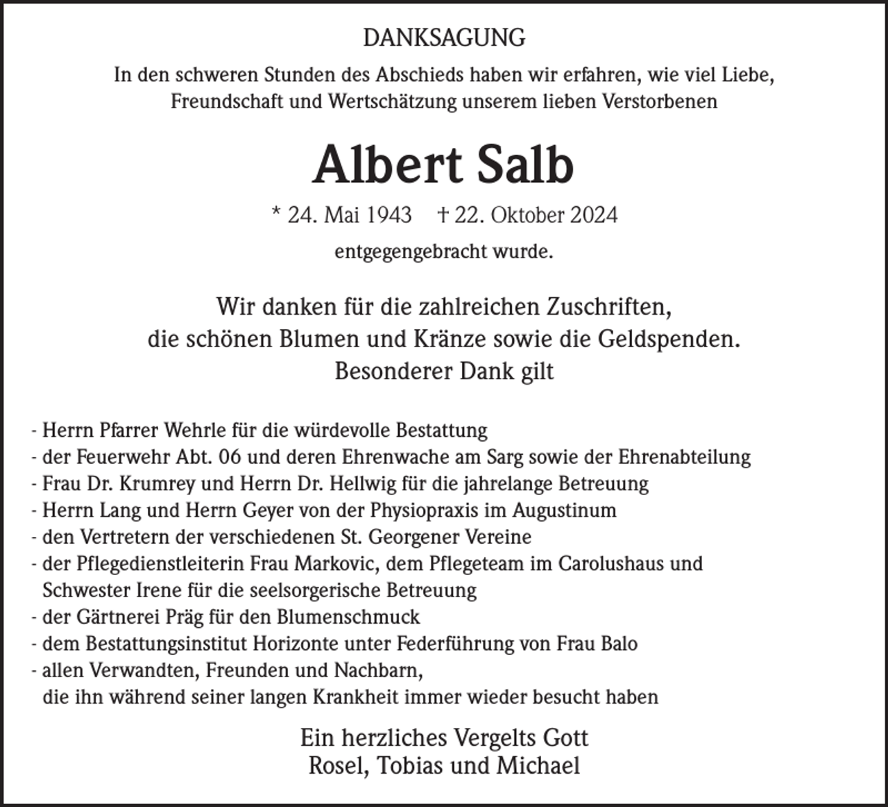 <p>DANKSAGUNG<br />In den schweren Stunden des Abschieds haben wir erfahren, wie viel Liebe,<br />Freundschaft und Wertschätzung unserem lieben Verstorbenen</p><p>Albert Salb<br />* 24. Mai 1943</p><p>† 22. Oktober 2024</p><p>entgegengebracht wurde.</p><p>Wir danken für die zahlreichen Zuschriften,<br />die schönen Blumen und Kränze sowie die Geldspenden.<br />Besonderer Dank gilt<br />- Herrn Pfarrer Wehrle für die würdevolle Bestattung<br />- der Feuerwehr Abt. 06 und deren Ehrenwache am Sarg sowie der Ehrenabteilung<br />- Frau Dr. Krumrey und Herrn Dr. Hellwig für die jahrelange Betreuung<br />- Herrn Lang und Herrn Geyer von der Physiopraxis im Augustinum<br />- den Vertretern der verschiedenen St. Georgener Vereine<br />- der Pflegedienstleiterin Frau Markovic, dem Pflegeteam im Carolushaus und<br />Schwester Irene für die seelsorgerische Betreuung<br />- der Gärtnerei Präg für den Blumenschmuck<br />- dem Bestattungsinstitut Horizonte unter Federführung von Frau Balo<br />- allen Verwandten, Freunden und Nachbarn,<br />die ihn während seiner langen Krankheit immer wieder besucht haben</p><p>Ein herzliches Vergelts Gott<br />Rosel, Tobias und Michael</p>