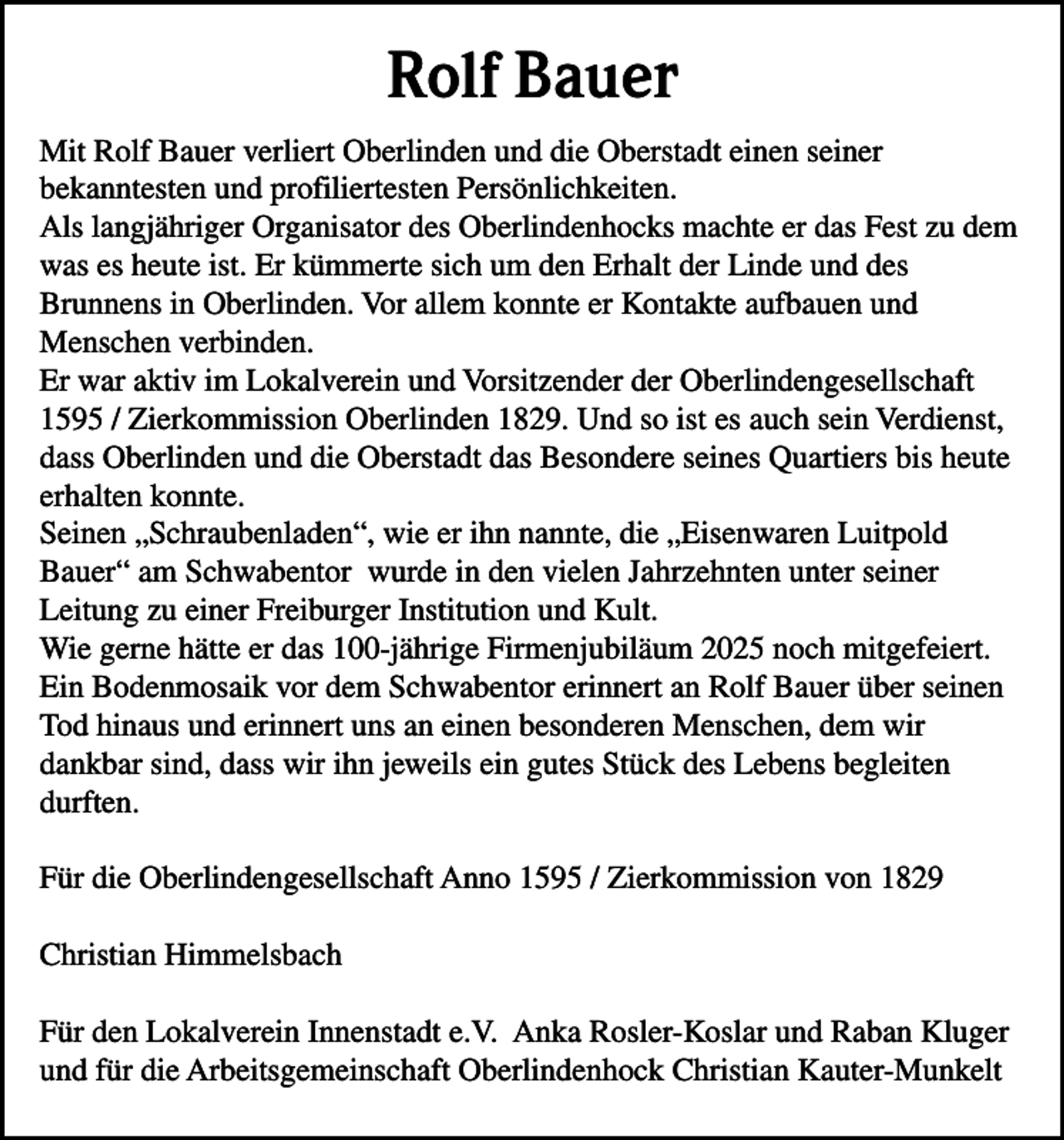 <p>Rolf Bauer<br />Mit Rolf Bauer verliert Oberlinden und die Oberstadt einen seiner<br />bekanntesten und profiliertesten Persönlichkeiten.<br />Als langjähriger Organisator des Oberlindenhocks machte er das Fest zu dem<br />was es heute ist. Er kümmerte sich um den Erhalt der Linde und des<br />Brunnens in Oberlinden. Vor allem konnte er Kontakte aufbauen und<br />Menschen verbinden.<br />Er war aktiv im Lokalverein und Vorsitzender der Oberlindengesellschaft<br />1595 / Zierkommission Oberlinden 1829. Und so ist es auch sein Verdienst,<br />dass Oberlinden und die Oberstadt das Besondere seines Quartiers bis heute<br />erhalten konnte.<br />Seinen „Schraubenladen“, wie er ihn nannte, die „Eisenwaren Luitpold<br />Bauer“ am Schwabentor wurde in den vielen Jahrzehnten unter seiner<br />Leitung zu einer Freiburger Institution und Kult.<br />Wie gerne hätte er das 100-jährige Firmenjubiläum 2025 noch mitgefeiert.<br />Ein Bodenmosaik vor dem Schwabentor erinnert an Rolf Bauer über seinen<br />Tod hinaus und erinnert uns an einen besonderen Menschen, dem wir<br />dankbar sind, dass wir ihn jeweils ein gutes Stück des Lebens begleiten<br />durften.<br />Für die Oberlindengesellschaft Anno 1595 / Zierkommission von 1829<br />Christian Himmelsbach<br />Für den Lokalverein Innenstadt e.V. Anka Rosler-Koslar und Raban Kluger<br />und für die Arbeitsgemeinschaft Oberlindenhock Christian Kauter-Munkelt</p>