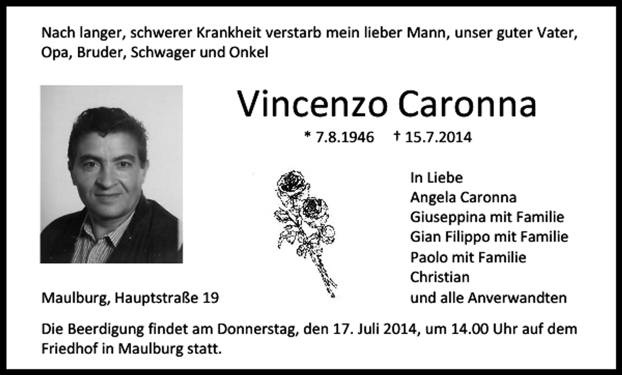 <p>Nach langer, schwerer Krankheit verstarb mein lieber Mann, unser guter Vater,<br />Opa, Bruder, Schwager und Onkel</p><p>Vincenzo Caronna<br />* 7.8.1946</p><p>Maulburg, Hauptstraße 19</p><p>† 15.7.2014</p><p>In Liebe<br />Angela Caronna<br />Giuseppina mit Familie<br />Gian Filippo mit Familie<br />Paolo mit Familie<br />Christian<br />und alle Anverwandten</p><p>Die Beerdigung findet am Donnerstag, den 17. Juli 2014, um 14.00 Uhr auf dem<br />Friedhof in Maulburg statt.</p>