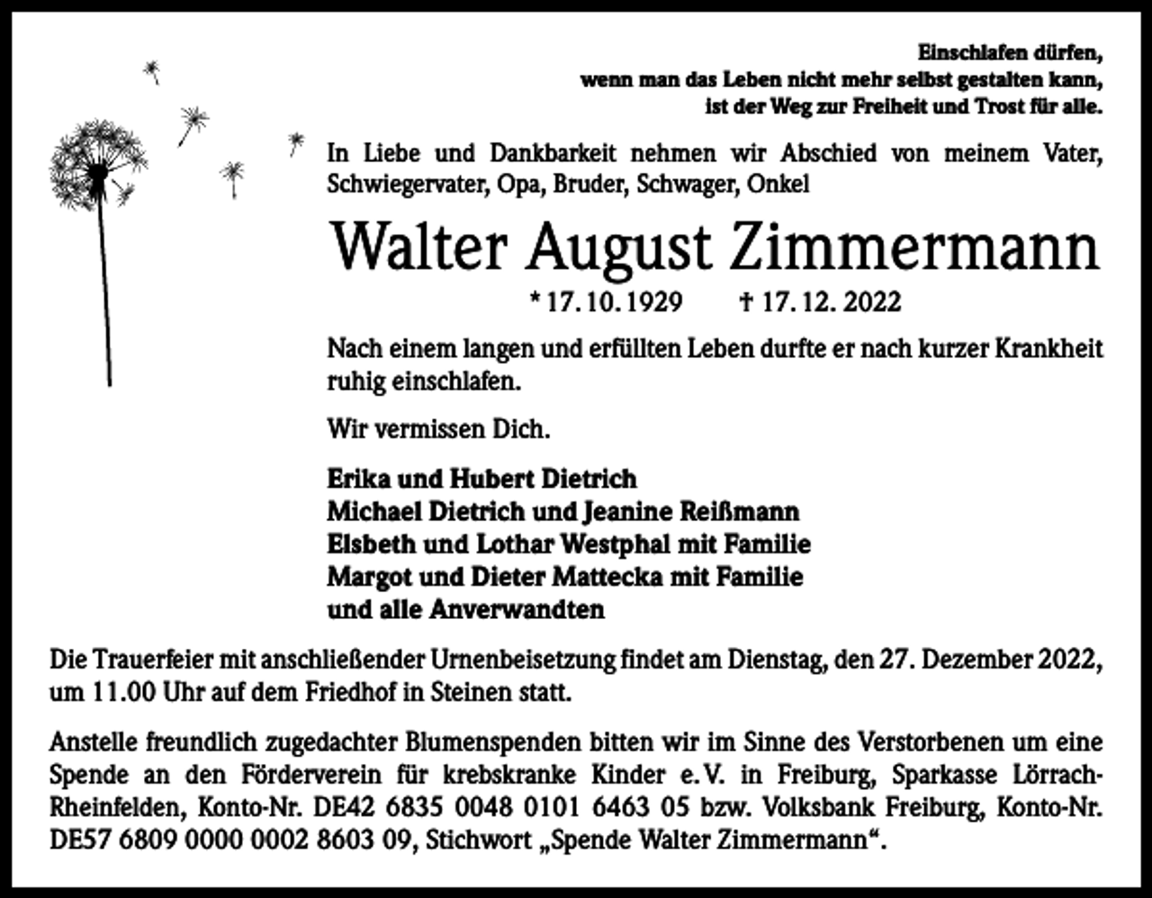 <p>Einschlafen dürfen,<br />wenn man das Leben nicht mehr selbst gestalten kann,<br />ist der Weg zur Freiheit und Trost für alle.</p><p>In Liebe und Dankbarkeit nehmen wir Abschied von meinem Vater,<br />Schwieger­vater, Opa, Bruder, Schwager, Onkel</p><p>Walter August Zimmermann<br />* 17. 10. 1929 † 17. 12. 2022</p><p>Nach einem langen und erfüllten Leben durfte er nach kurzer Krankheit<br />ruhig einschlafen.<br />Wir vermissen Dich.<br />Erika und Hubert Dietrich<br />Michael Dietrich und Jeanine Reißmann<br />Elsbeth und Lothar Westphal mit Familie<br />Margot und Dieter Mattecka mit Familie<br />und alle Anverwandten<br />Die Trauerfeier mit anschließender Urnenbeisetzung findet am Dienstag, den 27. Dezember 2022,<br />um 11.00 Uhr auf dem Friedhof in Steinen statt.<br />Anstelle freundlich zugedachter Blumenspenden bitten wir im Sinne des Verstorbenen um eine<br />Spende an den Förderverein für krebskranke K<br />­ inder e. V. in Freiburg, Sparkasse LörrachRheinfelden, Konto-Nr. DE42 6835 0048 0101 6463 05 bzw. Volksbank Freiburg, Konto-Nr.<br />DE57 6809 02 8603 09, Stichwort „Spende Walter ­Zimmermann“.</p>