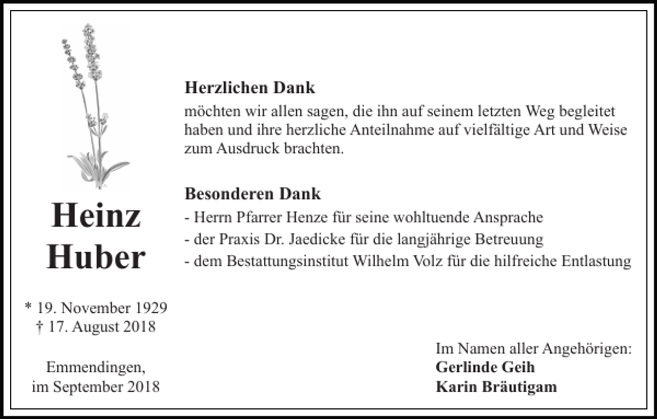 <p>Herzlichen Dank<br />möchten wir allen sagen, die ihn auf seinem letzten Weg begleitet<br />haben und ihre herzliche Anteilnahme auf vielfältige Art und Weise<br />zum Ausdruck brachten.</p><p>Heinz<br />Huber</p><p>Besonderen Dank<br />- Herrn Pfarrer Henze für seine wohltuende Ansprache<br />- der Praxis Dr. Jaedicke für die langjährige Betreuung<br />- dem Bestattungsinstitut Wilhelm Volz für die hilfreiche Entlastung</p><p>* 19. November 1929<br />† 17. August 2018<br />Emmendingen,<br />im September 2018</p><p>Im Namen aller Angehörigen:<br />Gerlinde Geih<br />Karin Bräutigam</p>