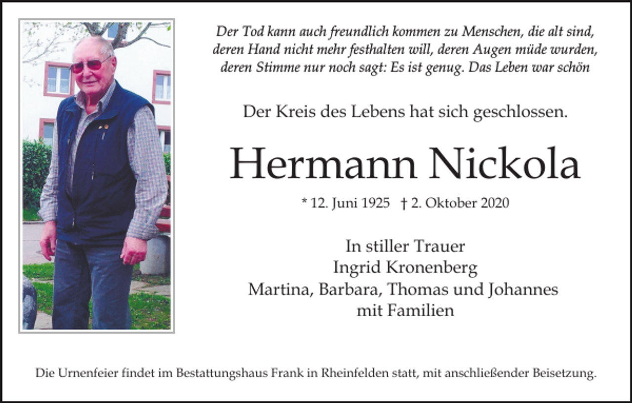<p>Der Tod kann auch freundlich kommen zu Menschen, die alt sind,<br />deren Hand nicht mehr festhalten will, deren Augen müde wurden,<br />deren Stimme nur noch sagt: Es ist genug. Das Leben war schön</p><p>Der Kreis des Lebens hat sich geschlossen.</p><p>Hermann Nickola<br />* 12. Juni 1925 † 2. Oktober 2020</p><p>In stiller Trauer<br />Ingrid Kronenberg<br />Martina, Barbara, Thomas und Johannes<br />mit Familien</p><p>Die Urnenfeier findet im Bestattungshaus Frank in Rheinfelden statt, mit anschließender Beisetzung.</p>