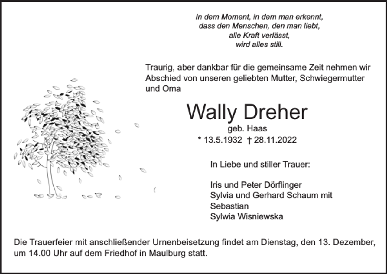 <p>In dem Moment, in dem man erkennt,<br />dass den Menschen, den man liebt,<br />alle Kraft verlässt,<br />wird alles still.</p><p>Traurig, aber dankbar für die gemeinsame Zeit nehmen wir<br />Abschied von unseren geliebten Mutter, Schwiegermutter<br />und Oma</p><p>Wally Dreher<br />geb. Haas<br />* 13.5.1932 † 28.11.2022</p><p>In Liebe und stiller Trauer:<br />Iris und Peter Dörflinger<br />Sylvia und Gerhard Schaum mit<br />Sebastian<br />Sylwia Wisniewska<br />Die Trauerfeier mit anschließender Urnenbeisetzung findet am Dienstag, den 13. Dezember,<br />um 14.00 Uhr auf dem Friedhof in Maulburg statt.</p>