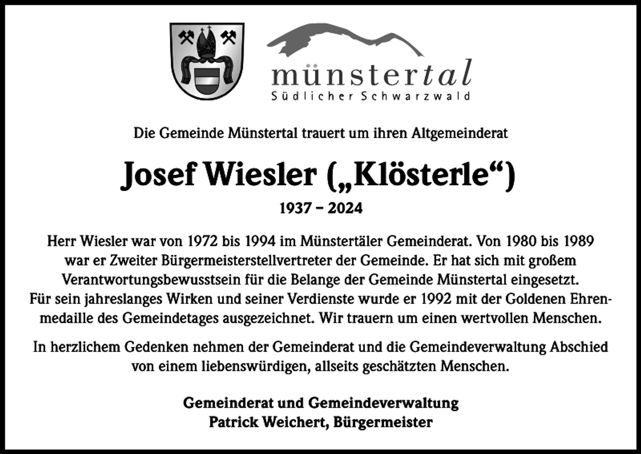 <p>Die Gemeinde Münstertal trauert um ihren Altgemeinderat</p><p>Josef Wiesler („Klösterle“)<br />1937 – 2024<br />Herr Wiesler war von 1972 bis 1994 im Münstertäler Gemeinderat. Von 1980 bis 1989<br />war er Zweiter Bürgermeisterstellvertreter der Gemeinde. Er hat sich mit großem<br />Verantwortungsbewusstsein für die Belange der Gemeinde Münstertal eingesetzt.<br />Für sein jahreslanges Wirken und seiner Verdienste wurde er 1992 mit der Goldenen Ehrenmedaille des Gemeindetages ausgezeichnet. Wir trauern um einen wertvollen Menschen.<br />In herzlichem Gedenken nehmen der Gemeinderat und die Gemeindeverwaltung Abschied<br />von einem liebenswürdigen, allseits geschätzten Menschen.<br />Gemeinderat und Gemeindeverwaltung<br />Patrick Weichert, Bürgermeister</p>