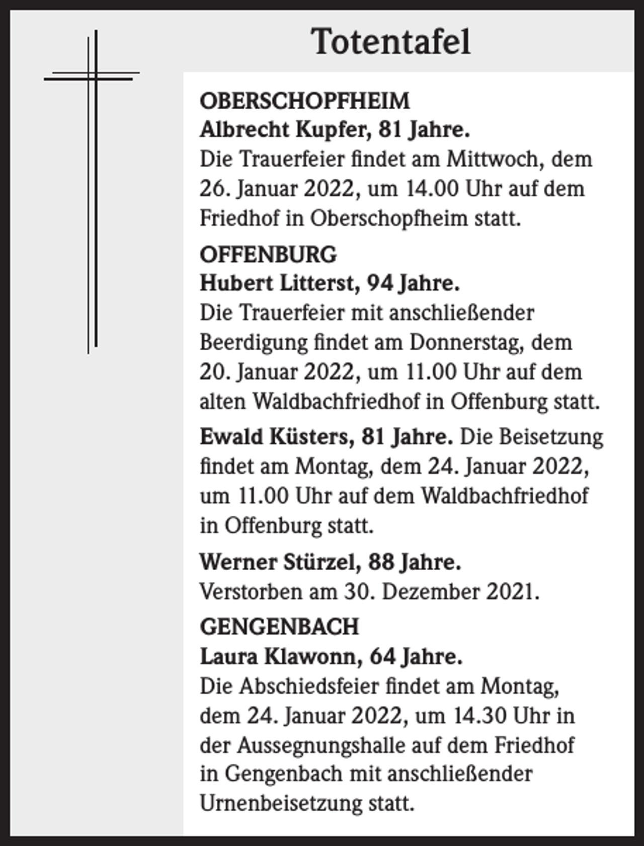 <p>Totentafel<br />Totentafel<br />OBERSCHOPFHEIM<br />Albrecht Kupfer, 81 Jahre.<br />Die Trauerfeier findet am Mittwoch, dem<br />26. Januar 2022, um 14.00 Uhr auf dem<br />Friedhof in Oberschopfheim statt.<br />OFFENBURG<br />Hubert Litterst, 94 Jahre.<br />Die Trauerfeier mit anschließender<br />Beerdigung findet am Donnerstag, dem<br />20. Januar 2022, um 11.00 Uhr auf dem<br />alten Waldbachfriedhof in Offenburg statt.<br />Ewald Küsters, 81 Jahre. Die Beisetzung<br />findet am Montag, dem 24. Januar 2022,<br />um 11.00 Uhr auf dem Waldbachfriedhof<br />in Offenburg statt.<br />Werner Stürzel, 88 Jahre.<br />Verstorben am 30. Dezember 2021.<br />GENGENBACH<br />Laura Klawonn, 64 Jahre.<br />Die Abschiedsfeier findet am Montag,<br />dem 24. Januar 2022, um 14.30 Uhr in<br />der Aussegnungshalle auf dem Friedhof<br />in Gengenbach mit anschließender<br />Urnenbeisetzung statt.</p>