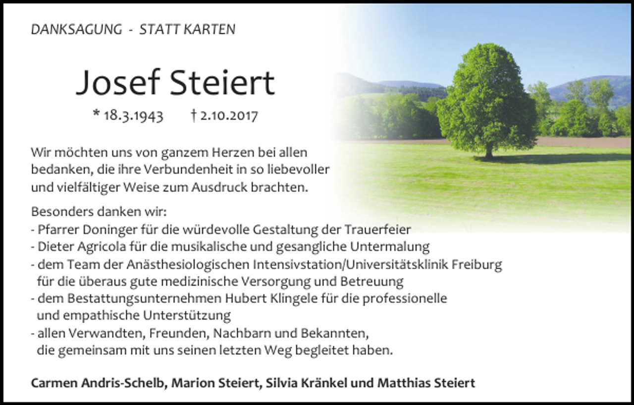 <p>DANKSAGUNG - STATT KARTEN</p><p>Josef Steiert<br />* 18.3.1943</p><p>† 2.10.2017</p><p>Wir möchten uns von ganzem Herzen bei allen<br />bedanken, die ihre Verbundenheit in so liebevoller<br />und vielfältiger Weise zum Ausdruck brachten.<br />Besonders danken wir:<br />- Pfarrer Doninger für die würdevolle Gestaltung der Trauerfeier<br />- Dieter Agricola für die musikalische und gesangliche Untermalung<br />- dem Team der Anästhesiologischen Intensivstation/Universitätsklinik Freiburg<br />für die überaus gute medizinische Versorgung und Betreuung<br />- dem Bestattungsunternehmen Hubert Klingele für die professionelle<br />und empathische Unterstützung<br />- allen Verwandten, Freunden, Nachbarn und Bekannten,<br />die gemeinsam mit uns seinen letzten Weg begleitet haben.<br />Carmen Andris-Schelb, Marion Steiert, Silvia Kränkel und Matthias Steiert</p>