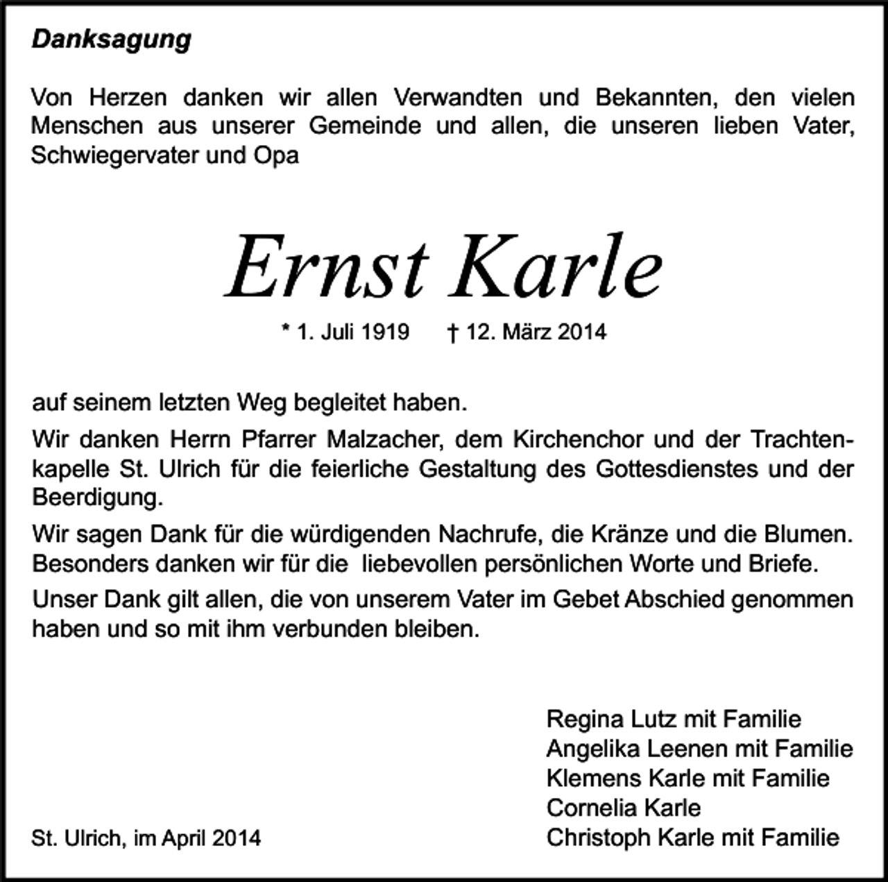 <p>Danksagung<br />Von Herzen danken wir allen Verwandten und Bekannten, den vielen<br />Menschen aus unserer Gemeinde und allen, die unseren lieben Vater,<br />Schwiegervater und Opa</p><p>Ernst Karle<br />* 1. Juli 1919</p><p>† 12. März 2014</p><p>auf seinem letzten Weg begleitet haben.<br />Wir danken Herrn Pfarrer Malzacher, dem Kirchenchor und der Trachtenkapelle St. Ulrich für die feierliche Gestaltung des Gottesdienstes und der<br />Beerdigung.<br />Wir sagen Dank für die würdigenden Nachrufe, die Kränze und die Blumen.<br />Besonders danken wir für die liebevollen persönlichen Worte und Briefe.<br />Unser Dank gilt allen, die von unserem Vater im Gebet Abschied genommen<br />haben und so mit ihm verbunden bleiben.</p><p>St. Ulrich, im April 2014</p><p>Regina Lutz mit Familie<br />Angelika Leenen mit Familie<br />Klemens Karle mit Familie<br />Cornelia Karle<br />Christoph Karle mit Familie</p>