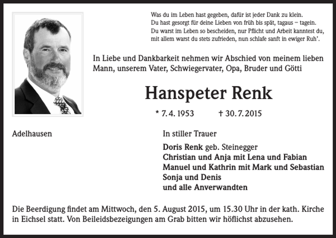 <p>Was du im Leben hast gegeben, dafür ist jeder Dank zu klein.<br />Du hast gesorgt für deine Lieben von früh bis spät, tagaus – tagein.<br />Du warst im Leben so bescheiden, nur Pflicht und Arbeit kanntest du,<br />mit allem warst du stets zufrieden, nun schlafe sanft in ewiger Ruh’.</p><p>In Liebe und Dankbarkeit nehmen wir Abschied von meinem lieben<br />Mann, unserem Vater, Schwiegervater, Opa, Bruder und Götti</p><p>Hanspeter Renk<br />* 7. 4. 1953<br />Adelhausen</p><p>† 30. 7. 2015</p><p>In stiller Trauer<br />Doris Renk geb. Steinegger<br />Christian und Anja mit Lena und Fabian<br />Manuel und Kathrin mit Mark und Sebastian<br />Sonja und Denis<br />und alle Anverwandten</p><p>Die Beerdigung findet am Mittwoch, den 5. August 2015, um 15.30 Uhr in der kath. Kirche<br />in Eichsel statt. Von Beileidsbezeigungen am Grab bitten wir höflichst abzusehen.</p>