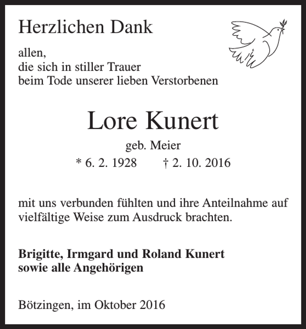 <p>Herzlichen Dank<br />allen,<br />die sich in stiller Trauer<br />beim Tode unserer lieben Verstorbenen</p><p>Lore Kunert<br />geb. Meier<br />* 6. 2. 1928 † 2. 10. 2016<br />mit uns verbunden fühlten und ihre Anteilnahme auf<br />vielfältige Weise zum Ausdruck brachten.<br />Brigitte, Irmgard und Roland Kunert<br />sowie alle Angehörigen<br />Bötzingen, im Oktober 2016</p>