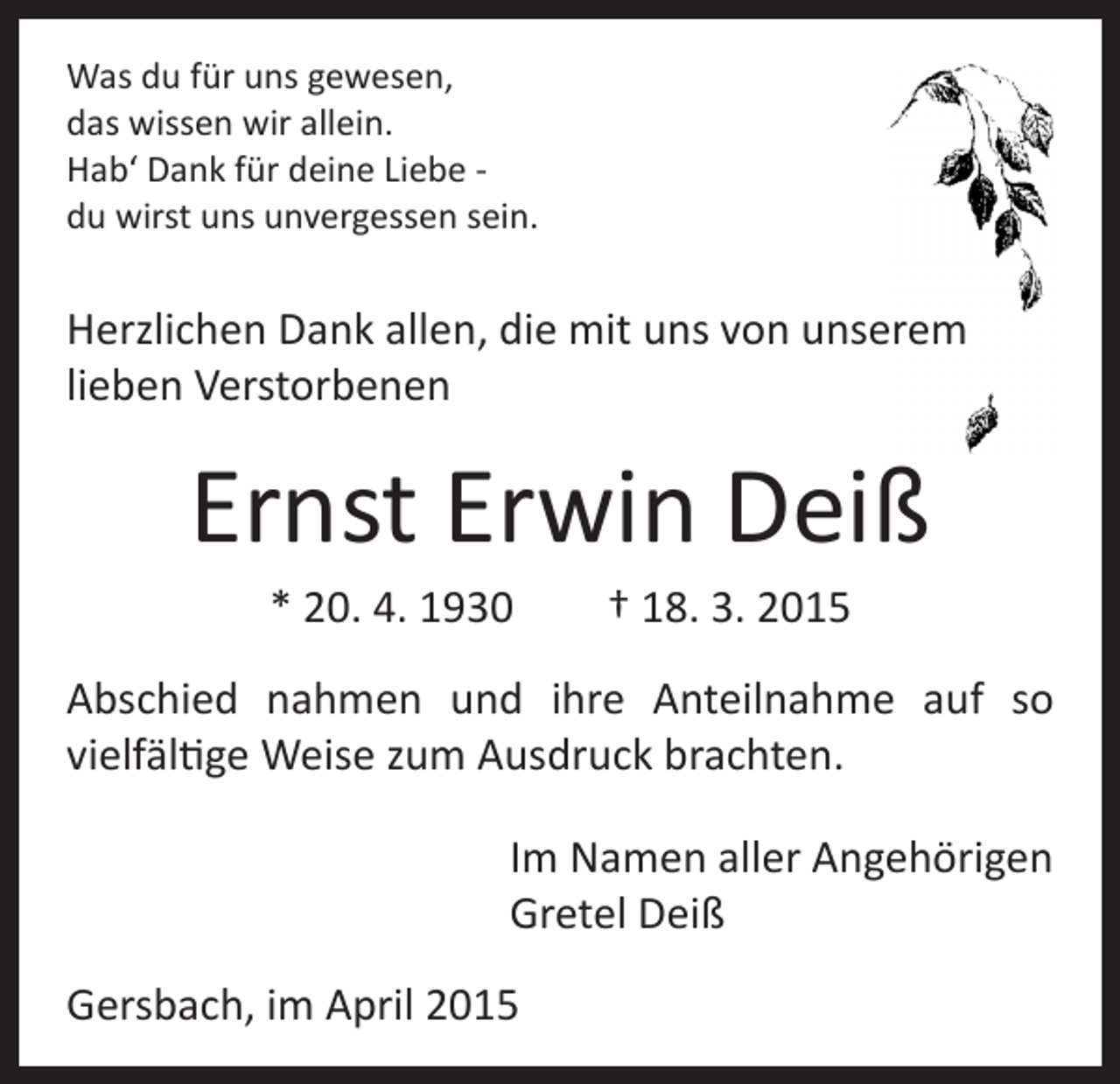 <p>Was du für uns gewesen,<br />das wissen wir allein.<br />Hab‘ Dank für deine Liebe du wirst uns unvergessen sein.</p><p>Herzlichen Dank allen, die mit uns von unserem<br />lieben Verstorbenen</p><p>Ernst Erwin Deiß<br />* 20. 4. 1930 † 18. 3. 2015<br />Abschied nahmen und ihre Anteilnahme auf so<br />vielfältige Weise zum Ausdruck brachten.</p><p>Im Namen aller Angehörigen<br />Gretel Deiß</p><p>Gersbach, im April 2015</p>