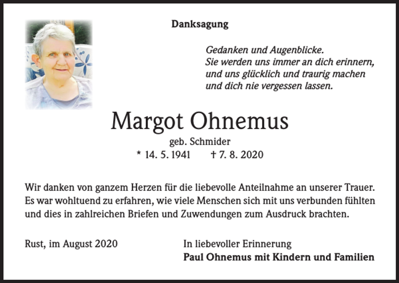 <p>Danksagung<br />Gedanken und Augenblicke.<br />Sie werden uns immer an dich erinnern,<br />und uns glücklich und traurig machen<br />und dich nie vergessen lassen.</p><p>Margot Ohnemus<br />geb. Schmider<br />* 14. 5. 1941<br />† 7. 8. 2020</p><p>Wir danken von ganzem Herzen für die liebevolle Anteilnahme an unserer Trauer.<br />Es war wohltuend zu erfahren, wie viele Menschen sich mit uns verbunden fühlten<br />und dies in zahlreichen Briefen und Zuwendungen zum Ausdruck brachten.<br />Rust, im August 2020</p><p>In liebevoller Erinnerung<br />Paul Ohnemus mit Kindern und Familien</p>
