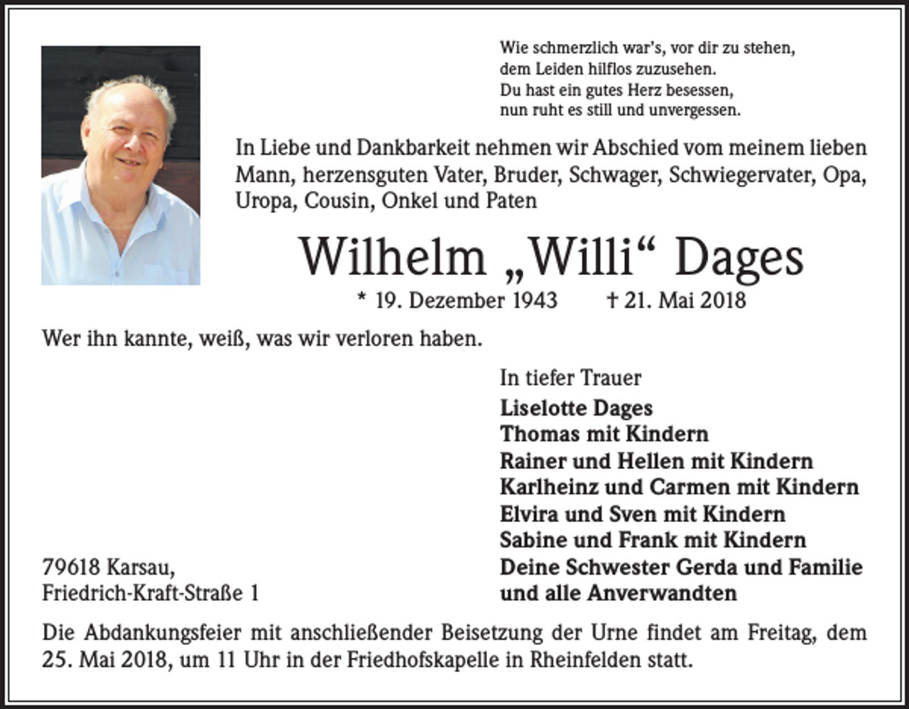 <p>Wie schmerzlich war’s, vor dir zu stehen,<br />dem Leiden hilflos zuzusehen.<br />Du hast ein gutes Herz besessen,<br />nun ruht es still und unvergessen.</p><p>In Liebe und Dankbarkeit nehmen wir Abschied vom meinem ­lieben<br />Mann, herzensguten Vater, Bruder, Schwager, Schwiegervater, Opa,<br />Uropa, Cousin, Onkel und Paten</p><p>Wilhelm „Willi“ Dages<br />* 19. Dezember 1943 † 21. Mai 2018</p><p>Wer ihn kannte, weiß, was wir verloren haben.</p><p>79618 Karsau,<br />Friedrich-Kraft-Straße 1</p><p>In tiefer Trauer<br />Liselotte Dages<br />Thomas mit Kindern<br />Rainer und Hellen mit Kindern<br />Karlheinz und Carmen mit Kindern<br />Elvira und Sven mit Kindern<br />Sabine und Frank mit Kindern<br />Deine Schwester Gerda und Familie<br />und alle Anverwandten</p><p>Die Abdankungsfeier mit anschließender Beisetzung der Urne findet am Freitag, dem<br />25. Mai 2018, um 11 Uhr in der Friedhofskapelle in Rheinfelden statt.</p>