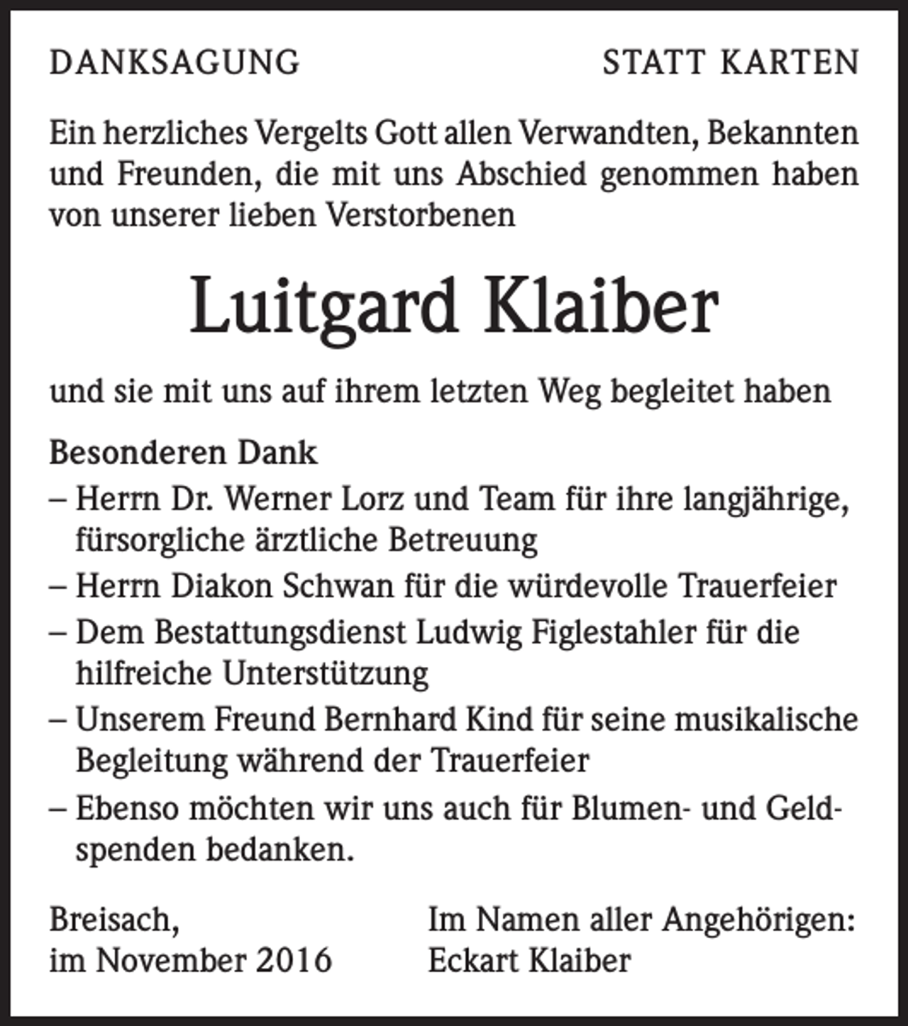 <p>DANKSAGUNG</p><p>STATT KARTEN</p><p>Ein herzliches Vergelts Gott allen Verwandten, Bekannten<br />und Freunden, die mit uns Abschied genommen haben<br />von unserer lieben Verstorbenen</p><p>Luitgard Klaiber<br />und sie mit uns auf ihrem letzten Weg begleitet haben<br />Besonderen Dank<br />– Herrn Dr. Werner Lorz und Team für ihre langjährige,<br />fürsorgliche ärztliche Betreuung<br />– Herrn Diakon Schwan für die würdevolle Trauerfeier<br />– Dem Bestattungsdienst Ludwig Figlestahler für die<br />hilfreiche Unterstützung<br />– Unserem Freund Bernhard Kind für seine musikalische<br />Begleitung während der Trauerfeier<br />– Ebenso möchten wir uns auch für Blumen- und Geldspenden bedanken.<br />Breisach,<br />im November 2016</p><p>Im Namen aller Angehörigen:<br />Eckart Klaiber</p>