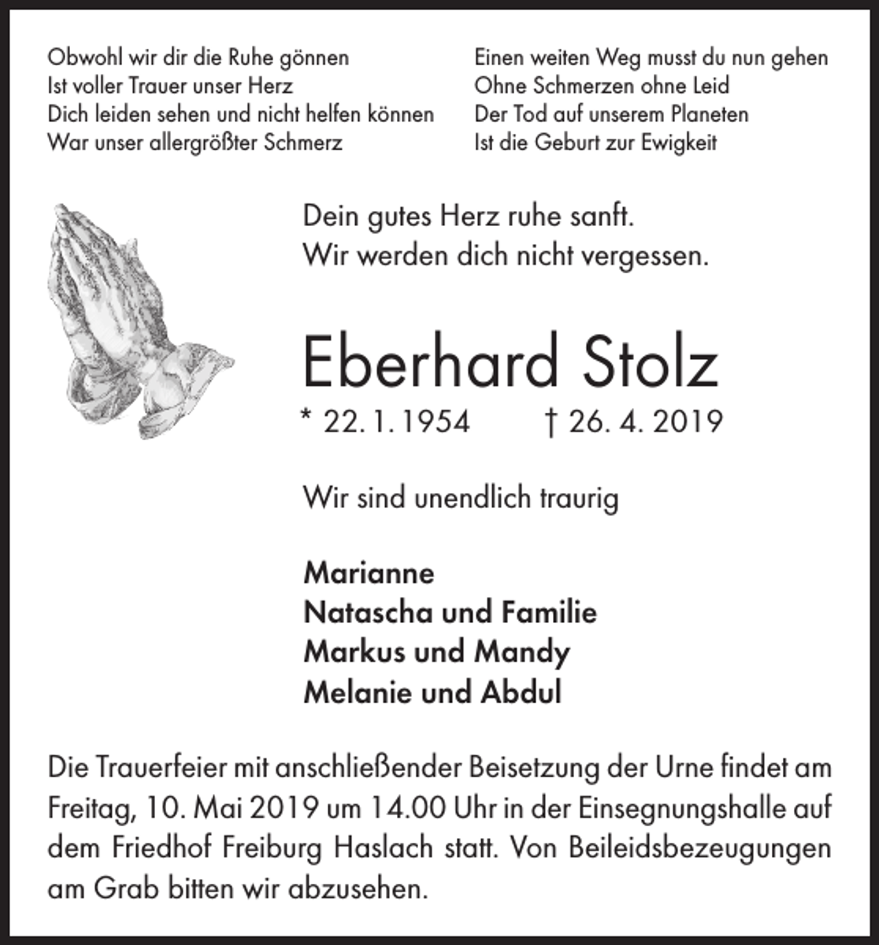 <p>Obwohl wir dir die Ruhe gönnen<br />Ist voller Trauer unser Herz<br />Dich leiden sehen und nicht helfen können<br />War unser allergrößter Schmerz</p><p>Einen weiten Weg musst du nun gehen<br />Ohne Schmerzen ohne Leid<br />Der Tod auf unserem Planeten<br />Ist die Geburt zur Ewigkeit</p><p>Dein gutes Herz ruhe sanft.<br />Wir werden dich nicht vergessen.</p><p>Eberhard Stolz</p><p>* 22. 1. 1954</p><p>† 26. 4. 2019</p><p>Wir sind unendlich traurig<br />Marianne<br />Natascha und Familie<br />Markus und Mandy<br />Melanie und Abdul<br />Die Trauerfeier mit anschließender Beisetzung der Urne findet am<br />Freitag, 10. Mai 2019 um 14.00 Uhr in der Einsegnungshalle auf<br />dem Friedhof Freiburg Haslach statt. Von Beileidsbezeugungen<br />am Grab bitten wir abzusehen.</p>