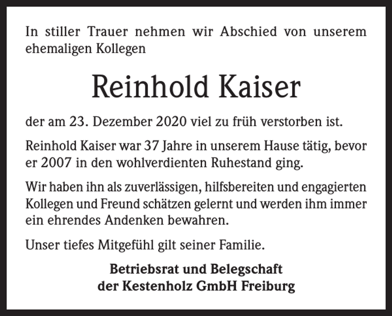 <p>In stiller Trauer nehmen wir Abschied von unserem<br />ehemaligen Kollegen</p><p>Reinhold Kaiser<br />der am 23. Dezember 2020 viel zu früh verstorben ist.<br />Reinhold Kaiser war 37 Jahre in unserem Hause tätig, bevor<br />er 2007 in den wohlverdienten Ruhestand ging.<br />Wir haben ihn als zuverlässigen, hilfsbereiten und engagierten<br />Kollegen und Freund schätzen gelernt und werden ihm immer<br />ein ehrendes Andenken bewahren.<br />Unser tiefes Mitgefühl gilt seiner Familie.<br />Betriebsrat und Belegschaft<br />der Kestenholz GmbH Freiburg</p>