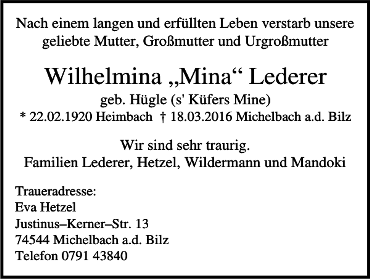 <p>Nach einem langen und erfüllten Leben verstarb unsere<br />geliebte Mutter, Großmutter und Urgroßmutter</p><p>Wilhelmina „Mina“ Lederer<br />geb. Hügle (s' Küfers Mine)</p><p>* 22.02.1920 Heimbach † 18.03.2016 Michelbach a.d. Bilz</p><p>Wir sind sehr traurig.<br />Familien Lederer, Hetzel, Wildermann und Mandoki<br />Traueradresse:<br />Eva Hetzel<br />Justinus–Kerner–Str. 13<br />74544 Michelbach a.d. Bilz<br />Telefon 0791 43840</p>