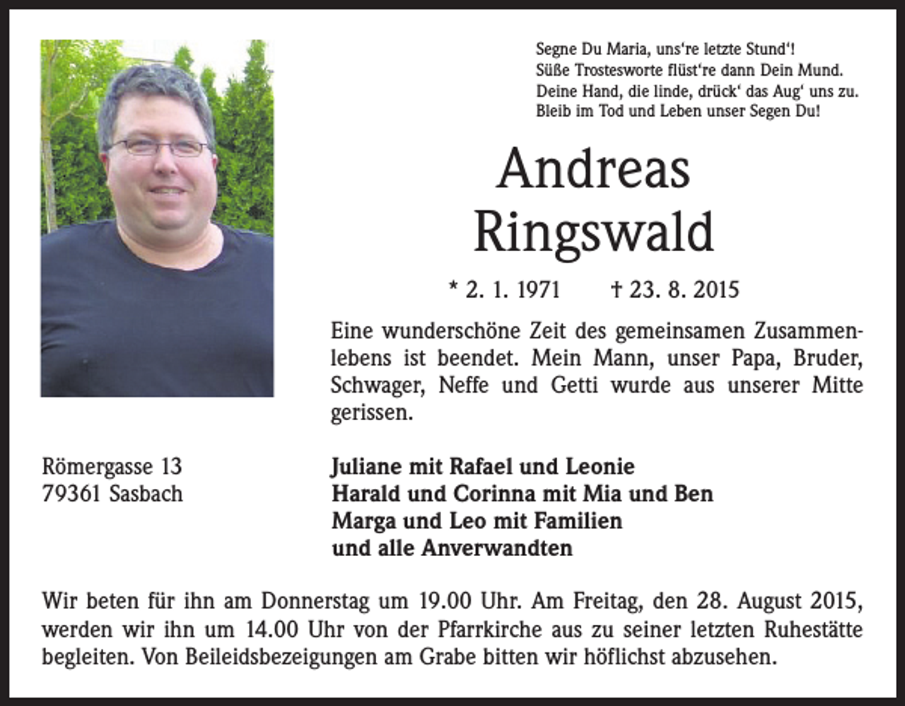 <p>Segne Du Maria, uns‘re letzte Stund‘!<br />Süße Trostesworte flüst‘re dann Dein Mund.<br />Deine Hand, die linde, drück‘ das Aug‘ uns zu.<br />Bleib im Tod und Leben unser Segen Du!</p><p>Andreas<br />Ringswald<br />* 2. 1. 1971 † 23. 8. 2015<br />Eine wunderschöne Zeit des gemeinsamen Zusammen­<br />lebens ist beendet. Mein Mann, unser Papa, Bruder,<br />Schwager, Neffe und Getti wurde aus unserer Mitte<br />gerissen.<br />Römergasse 13<br />79361 Sasbach</p><p>Juliane mit Rafael und Leonie<br />arald und Corinna mit Mia und Ben<br />H<br />Marga und Leo mit Familien<br />und alle Anverwandten</p><p>Wir beten für ihn am Donnerstag um 19.00 Uhr. Am Freitag, den 28. August 2015,<br />werden wir ihn um 14.00 Uhr von der Pfarrkirche aus zu seiner letzten Ruhestätte<br />begleiten. Von Beileidsbezeigungen am Grabe bitten wir höflichst abzusehen.</p>
