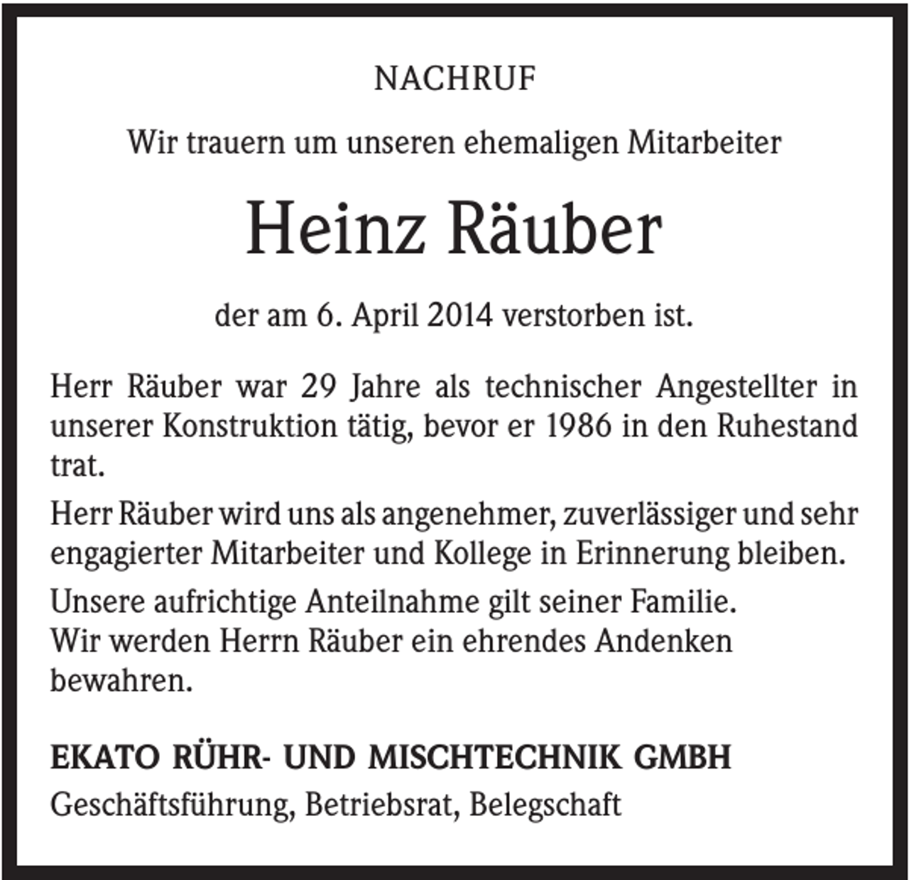 <p>NACHRUF<br />Wir trauern um unseren ehemaligen Mitarbeiter</p><p>Heinz Räuber<br />der am 6. April 2014 verstorben ist.<br />Herr Räuber war 29 Jahre als technischer Angestellter in<br />unserer Konstruktion tätig, bevor er 1986 in den Ruhestand<br />trat.<br />Herr Räuber wird uns als angenehmer, zuverlässiger und sehr<br />engagierter Mitarbeiter und Kollege in Erinnerung bleiben.<br />Unsere aufrichtige Anteilnahme gilt seiner Familie.<br />Wir werden Herrn Räuber ein ehrendes Andenken<br />bewahren.<br />EKATO RÜHR- UND MISCHTECHNIK GMBH<br />Geschäftsführung, Betriebsrat, Belegschaft</p>