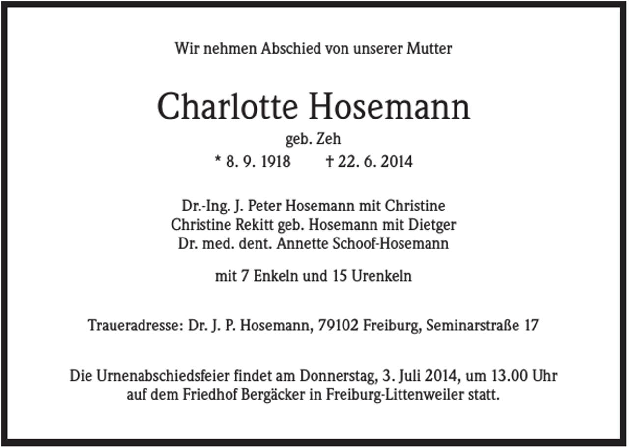 <p>Wir nehmen Abschied von unserer Mutter</p><p>Charlotte Hosemann<br />geb. Zeh<br />* 8. 9. 1918<br />† 22. 6. 2014<br />Dr.-Ing. J. Peter Hosemann mit Christine<br />Christine Rekitt geb. Hosemann mit Dietger<br />Dr. med. dent. Annette Schoof-Hosemann<br />mit 7 Enkeln und 15 Urenkeln<br />Traueradresse: Dr. J. P. Hosemann, 79102 Freiburg, Seminarstraße 17<br />Die Urnenabschiedsfeier findet am Donnerstag, 3. Juli 2014, um 13.00 Uhr<br />auf dem Friedhof Bergäcker in Freiburg-Littenweiler statt.</p>