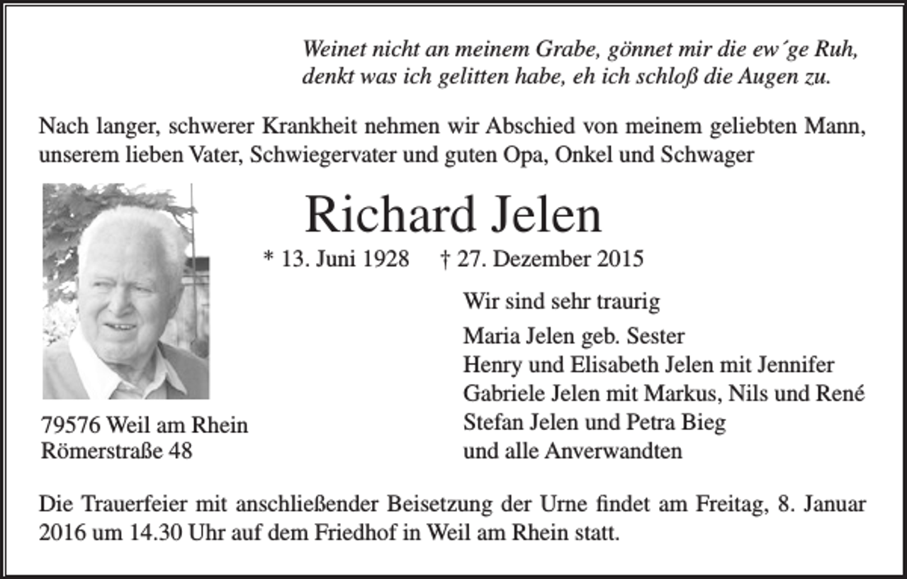 <p>WeinetWeinet<br />nichtnicht<br />an meinem<br />Grabe,<br />gönnet<br />Ruh,<br />an meinem<br />Grabe,<br />gönnetmir<br />mirdie<br />die ew´ge<br />ew´ge Ruh,<br />denkt denkt<br />was ich<br />gelitten<br />habe,<br />eh<br />ich<br />schloß<br />die<br />Augen<br />zu.<br />was ich gelitten habe, eh ich schloß die Augen zu.<br />Nach langer,<br />langer, schwerer<br />schwererKrankheit<br />Krankheitnehmen<br />nehmenwir<br />wirAbschied<br />Abschid von<br />von meinem<br />meinemgeliebten<br />geliebtenMann,<br />Mann,<br />Nach<br />unserem<br />lieben<br />Vater,<br />Schwiegervater<br />und<br />guten<br />Opa,<br />Onkel<br />und<br />Schwager<br />unserem lieben Vater, Schwiegervater und guten Opa, Onkel und Schwager</p><p>Richard Jelen<br />Jelen<br />Richard<br />* 13.<br />Juni<br />27. Dezember<br />Dezember<br />* 13.<br />Juni †† 27.</p><p>79576 Weil<br />79576<br />Weil am<br />amRhein<br />Rhein<br />Römerstraße 48<br />Römerstraße 48</p><p>Wirsind<br />sindsehr<br />sehrtraurig<br />traurig<br />Wir<br />Maria<br />Jelen<br />geb.<br />Maria Jelen geb. Sester<br />Sester<br />Henryund<br />undElisabeth<br />Elisabeth Jelen<br />Jelen mit<br />Henry<br />mit Jennifer<br />Jennifer<br />Gabriele<br />Jelen<br />mit<br />Markus,<br />Nils<br />Gabriele Jelen mit Markus, Nilsund<br />undRené<br />René<br />Stefan<br />Jelen<br />und<br />Petra<br />Bieg<br />Stefan Jelen und Petra Bieg<br />und alle Anverwandten<br />und alle Anverwandten</p><p>Die<br />findet<br />amam<br />Freitag,<br />8. Januar<br />Die Trauerfeier<br />Trauerfeiermit<br />mitanschließender<br />anschließenderBeisetzung<br />BeisetzungderderUrne<br />Urne<br />findet<br />Freitag,<br />2016<br />um 14.30<br />dem<br />Friedhof<br />in Weil<br />am Rhein<br />statt.<br />8. Januar<br />2016Uhr<br />um auf<br />14.30<br />Uhr<br />auf dem<br />Friedhof<br />in Weil<br />am Rhein statt.</p>