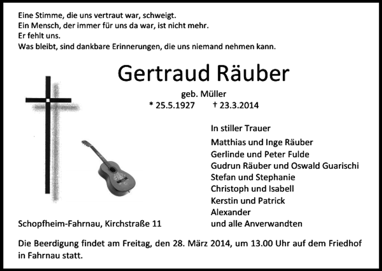<p>Eine Stimme, die uns vertraut war, schweigt.<br />Ein Mensch, der immer für uns da war, ist nicht mehr.<br />Er fehlt uns.<br />Was bleibt, sind dankbare Erinnerungen, die uns niemand nehmen kann.</p><p>Gertraud Räuber<br />geb. Müller<br />* 25.5.1927<br />† 23.3.2014</p><p>Schopfheim-Fahrnau, Kirchstraße 11</p><p>In stiller Trauer<br />Matthias und Inge Räuber<br />Gerlinde und Peter Fulde<br />Gudrun Räuber und Oswald Guarischi<br />Stefan und Stephanie<br />Christoph und Isabell<br />Kerstin und Patrick<br />Alexander<br />und alle Anverwandten</p><p>Die Beerdigung findet am Freitag, den 28. März 2014, um 13.00 Uhr auf dem Friedhof<br />in Fahrnau statt.</p>
