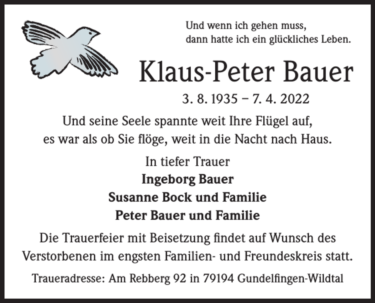<p>Und wenn ich gehen muss,<br />dann hatte ich ein glückliches Leben.</p><p>Klaus-Peter Bauer<br />3. 8. 1935 – 7. 4. 2022<br />Und seine Seele spannte weit Ihre Flügel auf,<br />es war als ob Sie flöge, weit in die Nacht nach Haus.<br />In tiefer Trauer<br />Ingeborg Bauer<br />Susanne Bock und Familie<br />Peter Bauer und Familie<br />Die Trauerfeier mit Beisetzung findet auf Wunsch des<br />Verstorbenen im engsten Familien- und Freundeskreis statt.<br />Traueradresse: Am Rebberg 92 in 79194 Gundelfingen-Wildtal</p>