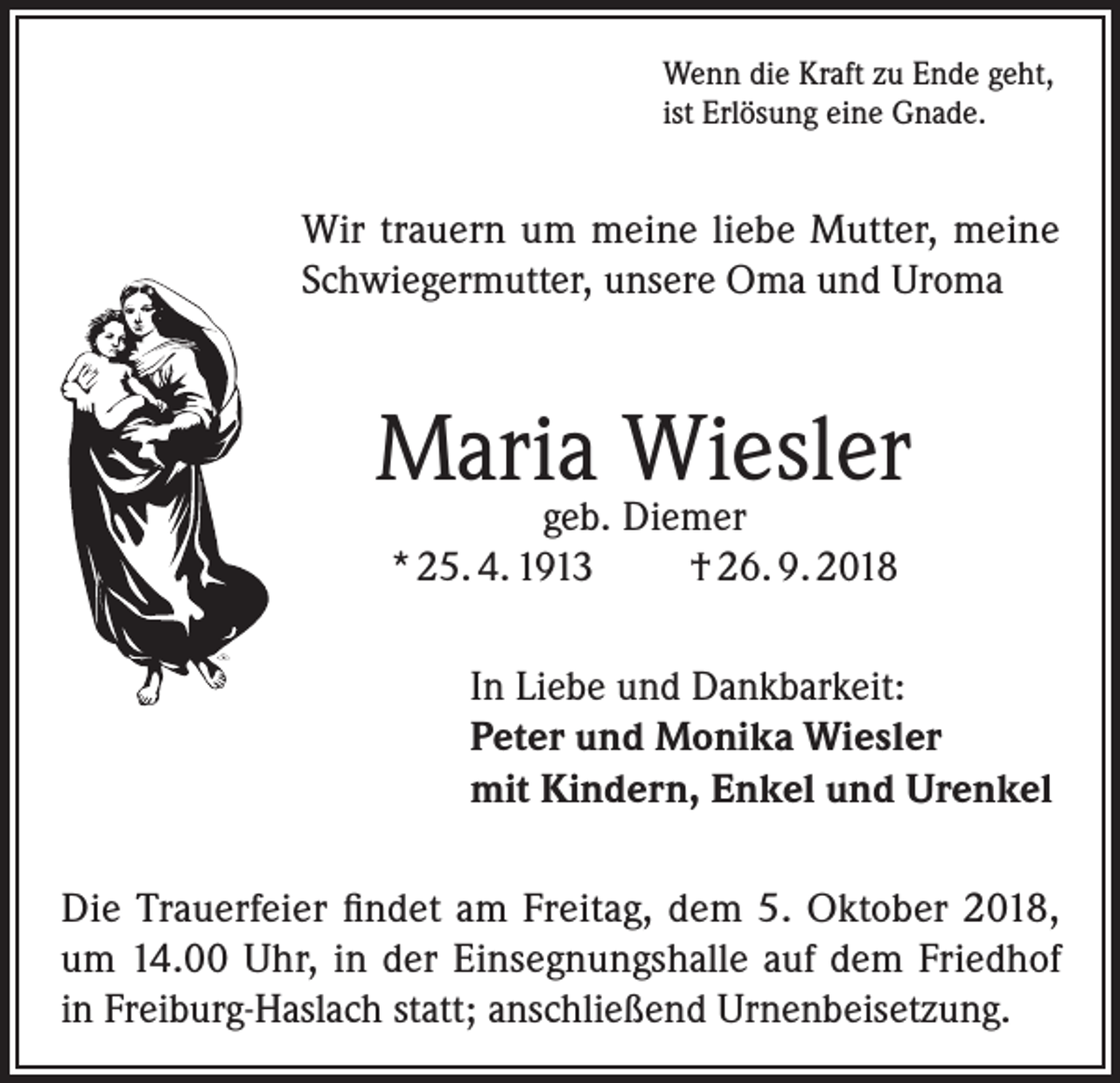 <p>Wenn die Kraft zu Ende geht,<br />ist Erlösung eine Gnade.</p><p>Wir trauern um meine liebe Mutter, meine<br />Schwiegermutter, unsere Oma und Uroma</p><p>Maria Wiesler<br />geb. Diemer<br />* 25. 4. 1913<br />† 26. 9. 2018</p><p>In Liebe und Dankbarkeit:<br />Peter und Monika Wiesler<br />mit Kindern, Enkel und Urenkel<br />Die Trauerfeier findet am Freitag, dem 5. Oktober 2018,<br />um 14.00 Uhr, in der Einsegnungshalle auf dem Friedhof<br />in Freiburg-Haslach statt; anschließend Urnenbeisetzung.</p>
