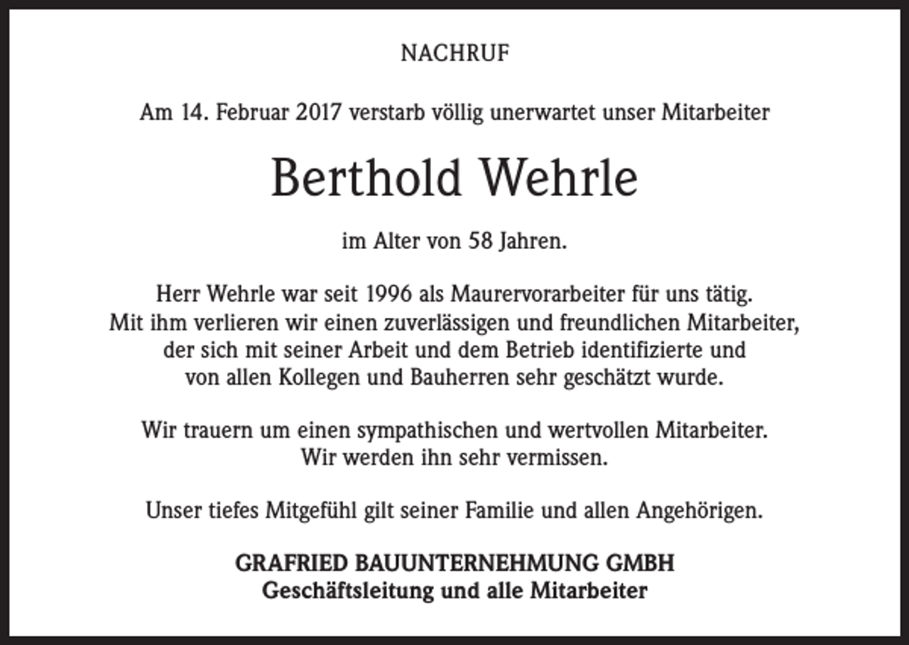 <p>NACHRUF<br />Am 14. Februar 2017 verstarb völlig unerwartet unser Mitarbeiter</p><p>Berthold Wehrle<br />im Alter von 58 Jahren.<br />Herr Wehrle war seit 1996 als Maurervorarbeiter für uns tätig.<br />Mit ihm verlieren wir einen zuverlässigen und freundlichen Mitarbeiter,<br />der sich mit seiner Arbeit und dem Betrieb identifizierte und<br />von allen Kollegen und Bauherren sehr geschätzt wurde.<br />Wir trauern um einen sympathischen und wertvollen Mitarbeiter.<br />Wir werden ihn sehr vermissen.<br />Unser tiefes Mitgefühl gilt seiner Familie und allen Angehörigen.<br />GRAFRIED BAUUNTERNEHMUNG GMBH<br />Geschäftsleitung und alle Mitarbeiter</p>
