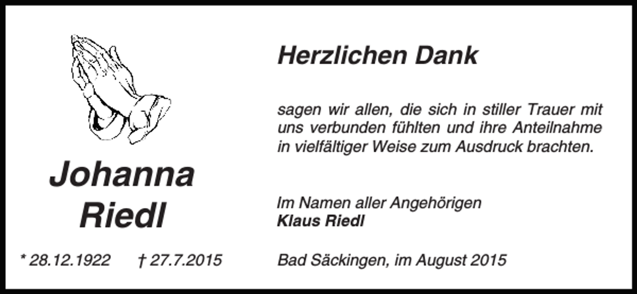 <p>Herzlichen Dank</p><p>Johanna<br />Riedl<br />* 28.12.1922</p><p>† 27.7.2015</p><p>sagen wir allen, die sich in stiller Trauer mit<br />uns verbunden fühlten und ihre Anteilnahme<br />in vielfältiger Weise zum Ausdruck brachten.<br />Im Namen aller Angehörigen<br />Klaus Riedl<br />Bad Säckingen, im August 2015</p>