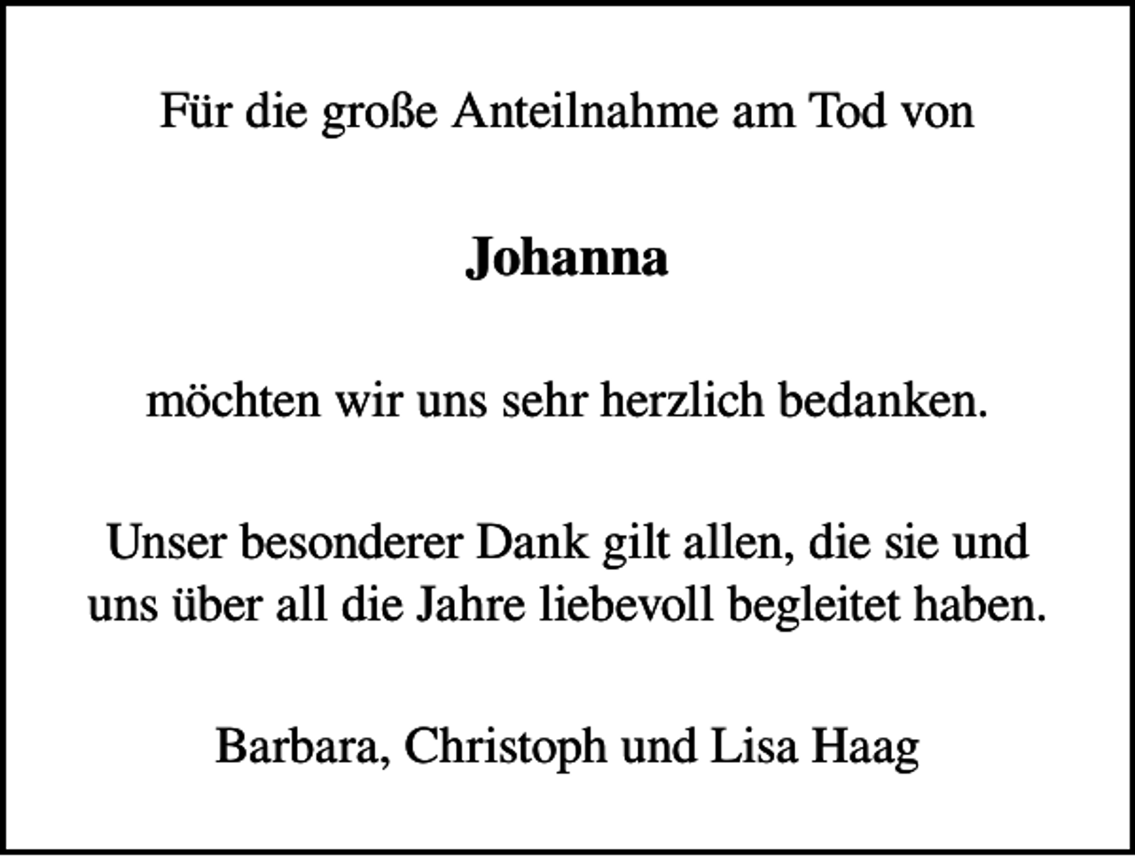 <p>Für die große Anteilnahme am Tod von</p><p>Johanna<br />möchten wir uns sehr herzlich bedanken.<br />Unser besonderer Dank gilt allen, die sie und<br />uns über all die Jahre liebevoll begleitet haben.<br />Barbara, Christoph und Lisa Haag</p>