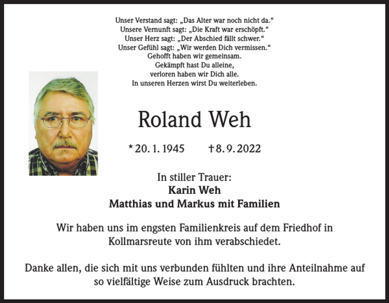 <p>Unser Verstand sagt: „Das Alter war noch nicht da.“<br />Unsere Vernunft sagt: „Die Kraft war erschöpft.“<br />Unser Herz sagt: „Der Abschied fällt schwer.“<br />Unser Gefühl sagt: „Wir werden Dich vermissen.“<br />Gehofft haben wir gemeinsam.<br />Gekämpft hast Du alleine,<br />verloren haben wir Dich alle.<br />In unseren Herzen wirst Du weiterleben.</p><p>Roland Weh<br />* 20. 1. 1945 † 8. 9. 2022<br />In stiller Trauer:<br />Karin Weh<br />Matthias und Markus mit Familien<br />Wir haben uns im engsten Familienkreis auf dem Friedhof in<br />Kollmarsreute von ihm verabschiedet.<br />Danke allen, die sich mit uns verbunden fühlten und ihre Anteilnahme auf<br />so vielfältige Weise zum Ausdruck brachten.</p>