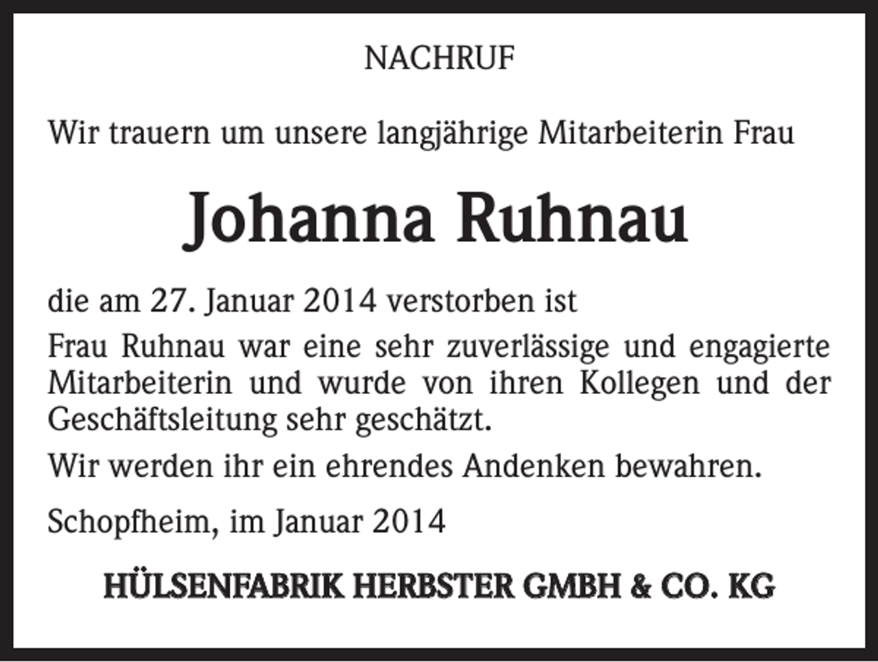 <p>NACHRUF<br />Wir trauern um unsere langjährige Mitarbeiterin Frau</p><p>Johanna Ruhnau<br />die am 27. Januar 2014 verstorben ist<br />Frau Ruhnau war eine sehr zuverlässige und engagierte<br />Mitarbeiterin und wurde von ihren Kollegen und der<br />Geschäftsleitung sehr geschätzt.<br />Wir werden ihr ein ehrendes Andenken bewahren.<br />Schopfheim, im Januar 2014<br />HÜLSENFABRIK HERBSTER GMBH &amp; CO. KG</p>