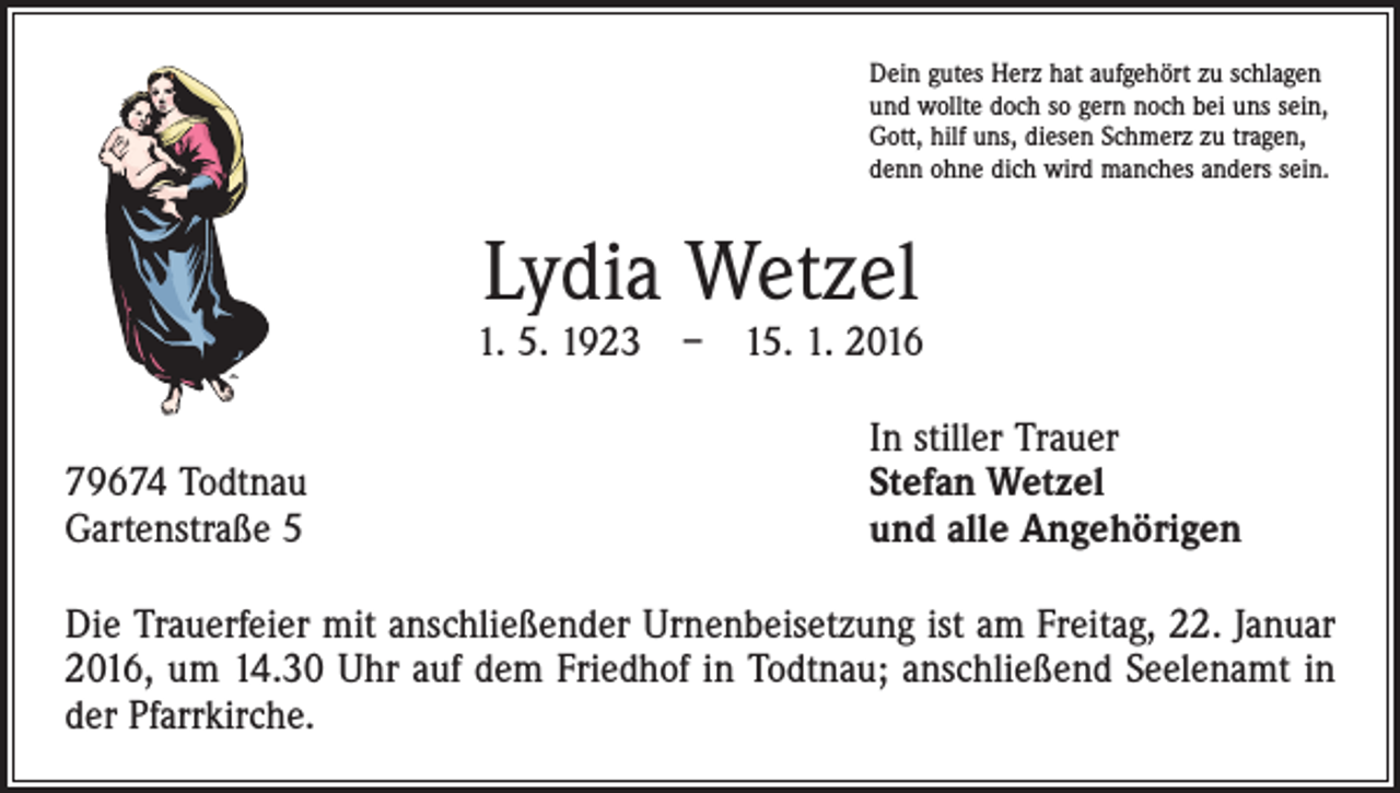 <p>Dein gutes Herz hat aufgehört zu schlagen<br />und wollte doch so gern noch bei uns sein,<br />Gott, hilf uns, diesen Schmerz zu tragen,<br />denn ohne dich wird manches anders sein.</p><p>Lydia Wetzel</p><p>1. 5. 1923 – 15. 1. 2016</p><p>79674 Todtnau<br />Gartenstraße 5</p><p>In stiller Trauer<br />S tefan Wetzel<br />und alle Angehörigen</p><p>Die Trauerfeier mit anschließender Urnenbeisetzung ist am Freitag, 22. Januar<br />2016, um 14.30 Uhr auf dem Friedhof in Todtnau; anschließend Seelenamt in<br />der Pfarrkirche.</p>