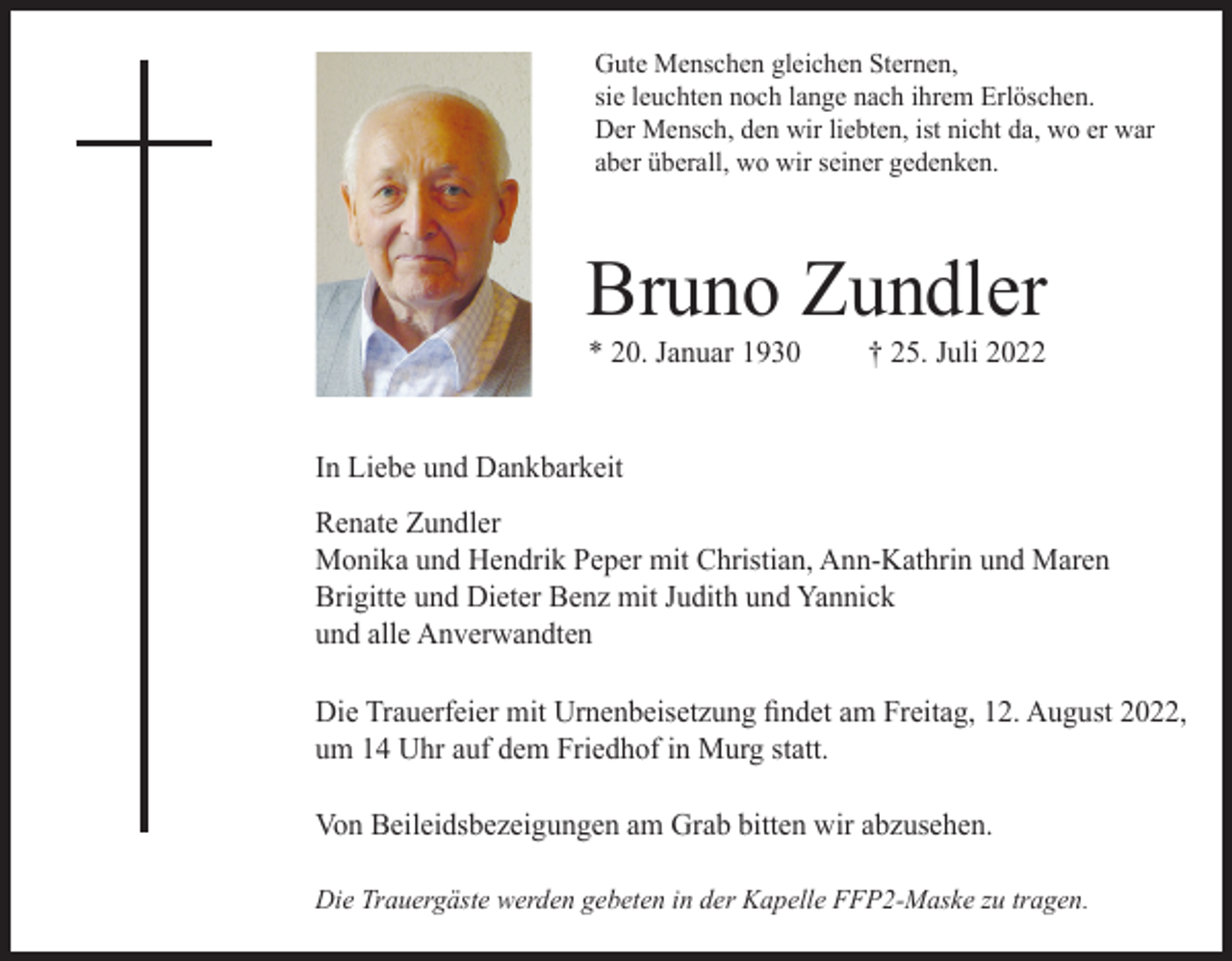 <p>Gute Menschen gleichen Sternen,<br />sie leuchten noch lange nach ihrem Erlöschen.<br />Der Mensch, den wir liebten, ist nicht da, wo er war<br />aber überall, wo wir seiner gedenken.</p><p>Bruno Zundler<br />* 20. Januar 1930</p><p>† 25. Juli 2022</p><p>In Liebe und Dankbarkeit<br />Renate Zundler<br />Monika und Hendrik Peper mit Christian, Ann-Kathrin und Maren<br />Brigitte und Dieter Benz mit Judith und Yannick<br />und alle Anverwandten<br />Die Trauerfeier mit Urnenbeisetzung findet am Freitag, 12. August 2022,<br />um 14 Uhr auf dem Friedhof in Murg statt.<br />Von Beileidsbezeigungen am Grab bitten wir abzusehen.<br />Die Trauergäste werden gebeten in der Kapelle FFP2-Maske zu tragen.</p>
