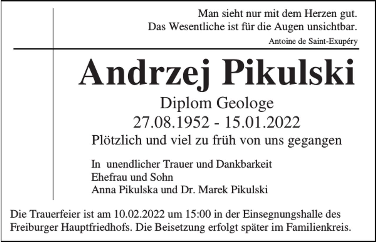 <p>Man sieht nur mit dem Herzen gut.<br />Das Wesentliche ist für die Augen unsichtbar.<br />Antoine de Saint-Exupéry</p><p>Andrzej Pikulski<br />Diplom Geologe<br />27.08.1952 - 15.01.2022<br />Plötzlich und viel zu früh von uns gegangen<br />In unendlicher Trauer und Dankbarkeit<br />Ehefrau und Sohn<br />Anna Pikulska und Dr. Marek Pikulski<br />Die Trauerfeier ist am 10.02.2022 um 15:00 in der Einsegnungshalle des<br />Freiburger Hauptfriedhofs. Die Beisetzung erfolgt später im Familienkreis.</p>