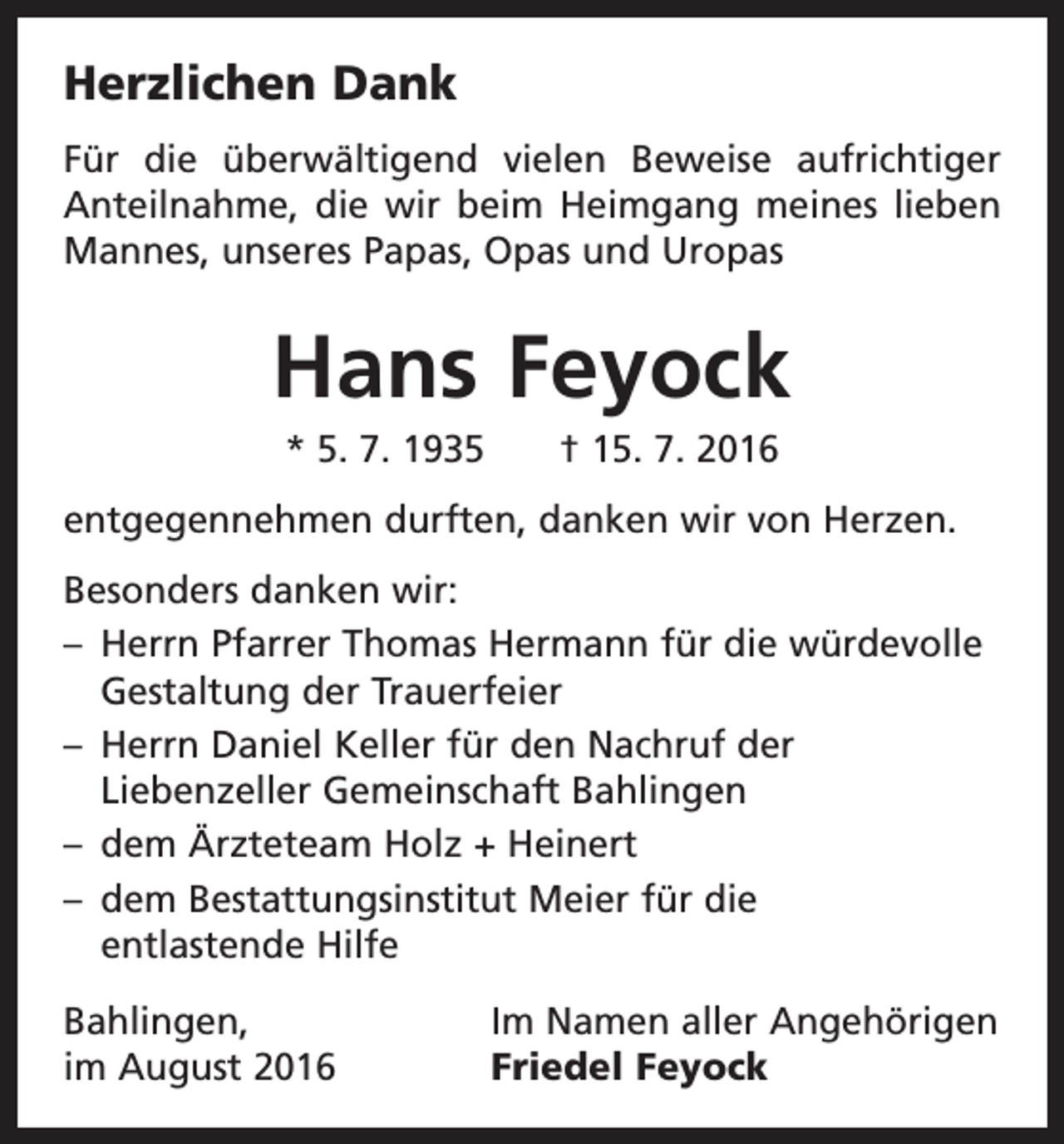 <p>Herzlichen Dank<br />Für die überwältigend vielen Beweise aufrichtiger<br />Anteilnahme, die wir beim Heimgang meines lieben<br />Mannes, unseres Papas, Opas und Uropas</p><p>Hans Feyock<br />* 5. 7. 1935 † 15. 7. 2016<br />entgegennehmen durften, danken wir von Herzen.<br />Besonders danken wir:<br />– Herrn Pfarrer Thomas Hermann für die würdevolle<br />Gestaltung der Trauerfeier<br />– Herrn Daniel Keller für den Nachruf der<br />Liebenzeller Gemeinschaft Bahlingen<br />– dem Ärzteteam Holz + Heinert<br />– dem Bestattungsinstitut Meier für die<br />entlastende Hilfe<br />Bahlingen,<br />im August 2016</p><p>Im Namen aller Angehörigen<br />Friedel Feyock</p>