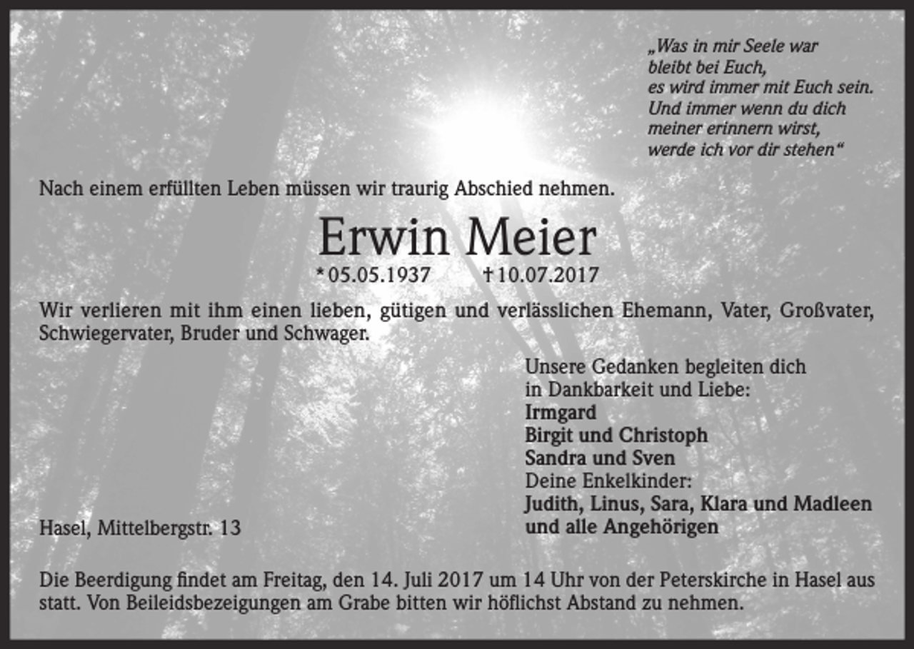 <p>„Was in mir Seele war<br />bleibt bei Euch,<br />es wird immer mit Euch sein.<br />Und immer wenn du dich<br />meiner erinnern wirst,<br />werde ich vor dir stehen“</p><p>Nach einem erfüllten Leben müssen wir traurig Abschied nehmen.</p><p>Erwin Meier</p><p>* 05.05.1937</p><p>† 10.07.2017</p><p>Wir verlieren mit ihm einen lieben, gütigen und verlässlichen Ehemann, Vater, Großvater,<br />Schwiegervater, Bruder und Schwager.</p><p>Hasel, Mittelbergstr. 13</p><p>Unsere Gedanken begleiten dich<br />in Dankbarkeit und Liebe:<br />Irmgard<br />Birgit und Christoph<br />Sandra und Sven<br />Deine Enkelkinder:<br />Judith, Linus, Sara, Klara und Madleen<br />und alle Angehörigen</p><p>Die Beerdigung findet am Freitag, den 14. Juli 2017 um 14 Uhr von der Peterskirche in Hasel aus<br />statt. Von Beileidsbezeigungen am Grabe bitten wir höflichst Abstand zu nehmen.</p>