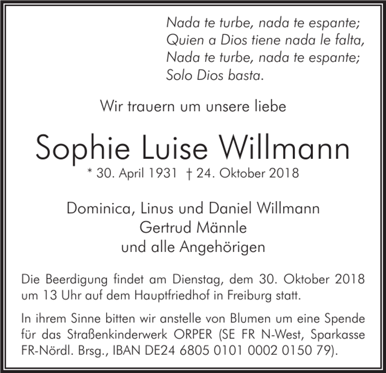 <p>Nada te turbe, nada te espante;<br />Quien a Dios tiene nada le falta,<br />Nada te turbe, nada te espante;<br />Solo Dios basta.</p><p>Wir trauern um unsere liebe</p><p>Sophie Luise Willmann<br />* 30. April 1931 † 24. Oktober 2018</p><p>Dominica, Linus und Daniel Willmann<br />Gertrud Männle<br />und alle Angehörigen<br />Die Beerdigung findet am Dienstag, dem 30. Oktober 2018<br />um 13 Uhr auf dem Hauptfriedhof in Freiburg statt.<br />In ihrem Sinne bitten wir anstelle von Blumen um eine Spende<br />für das Straßenkinderwerk ORPER (SE FR N-West, Sparkasse<br />FR-Nördl. Brsg., IBAN DE24 6805 0101 0002 0150 79).</p>