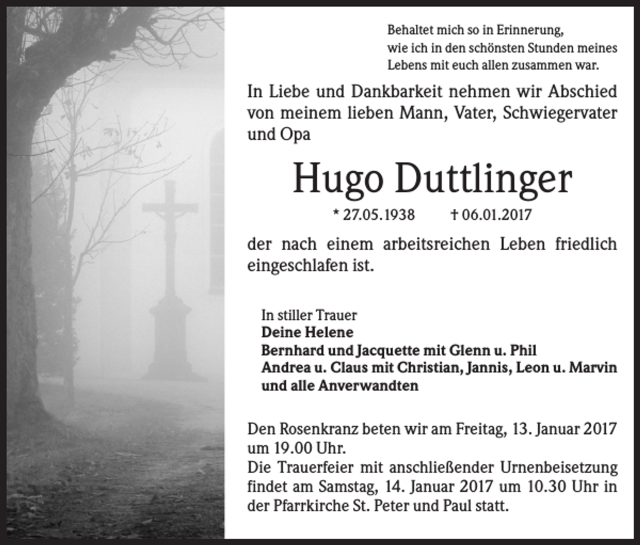 <p>Behaltet mich so in Erinnerung,<br />wie ich in den schönsten Stunden meines<br />Lebens mit euch allen zusammen war.</p><p>In Liebe und Dankbarkeit nehmen wir Abschied<br />von meinem lieben Mann, Vater, Schwiegervater<br />und Opa</p><p>Hugo Duttlinger<br />* 27.05.1938</p><p>† 06.01.2017</p><p>der nach einem arbeitsreichen Leben friedlich<br />eingeschlafen ist.<br />In stiller Trauer<br />Deine Helene<br />Bernhard und Jacquette mit Glenn u. Phil<br />Andrea u. Claus mit Christian, Jannis, Leon u. Marvin<br />und alle Anverwandten</p><p>Den Rosenkranz beten wir am Freitag, 13. Januar 2017<br />um 19.00 Uhr.<br />Die Trauerfeier mit anschließender Urnenbeisetzung<br />findet am Samstag, 14. Januar 2017 um 10.30 Uhr in<br />der Pfarrkirche St. Peter und Paul statt.</p>