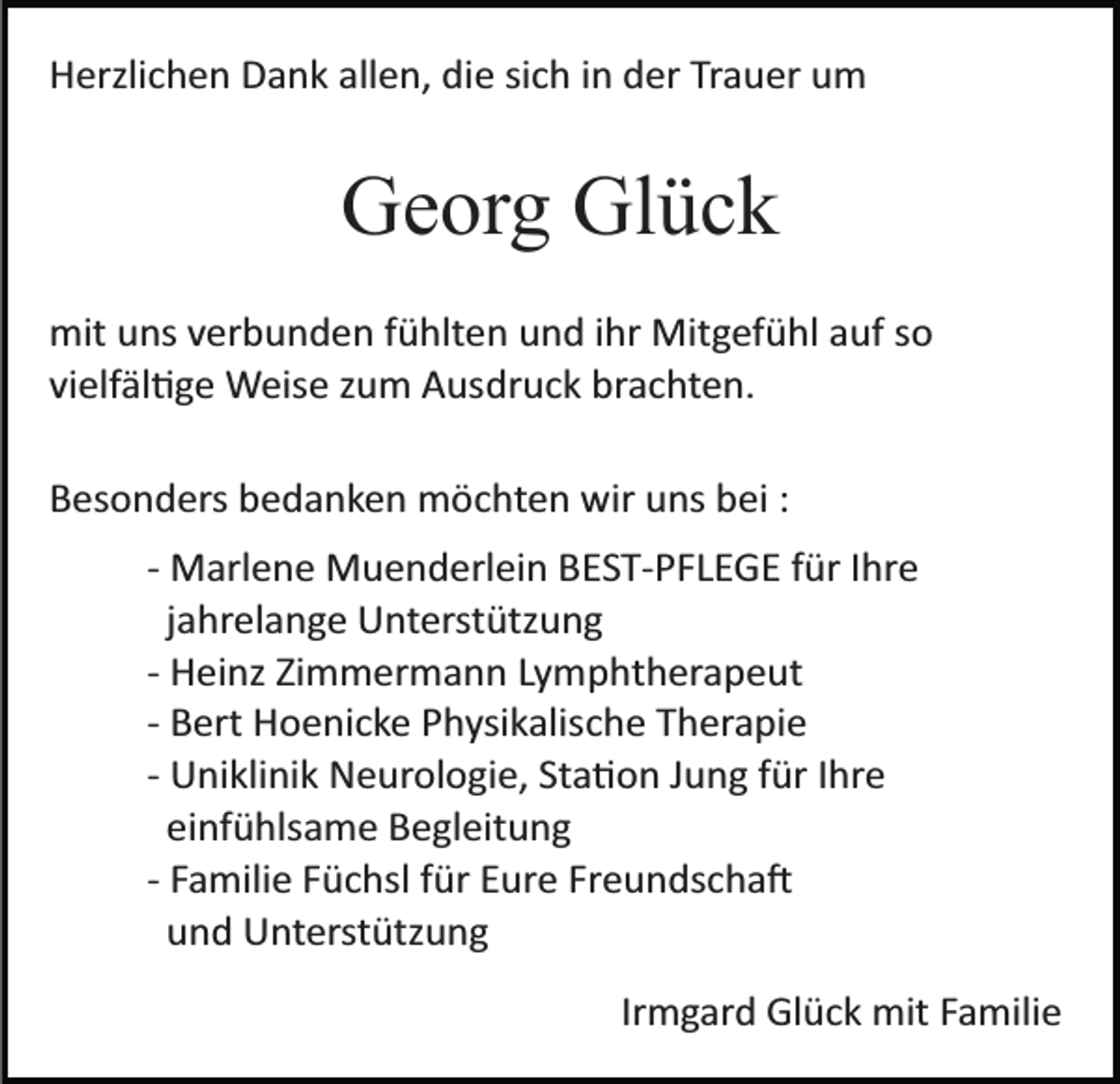 <p>Herzlichen Dank allen, die sich in der Trauer um</p><p>Georg Glück<br />mit uns verbunden fühlten und ihr Mitgefühl auf so<br />vielfältige Weise zum Ausdruck brachten.<br />Besonders bedanken möchten wir uns bei :<br />­ Marlene Muenderlein BEST­PFLEGE für Ihre<br />jahrelange Unterstützung<br />­ Heinz Zimmermann Lymphtherapeut<br />­ Bert Hoenicke Physikalische Therapie<br />­ Uniklinik Neurologie, Station Jung für Ihre<br />einfühlsame Begleitung<br />­ Familie Füchsl für Eure Freundschaft<br />und Unterstützung<br />Irmgard Glück mit Familie</p>
