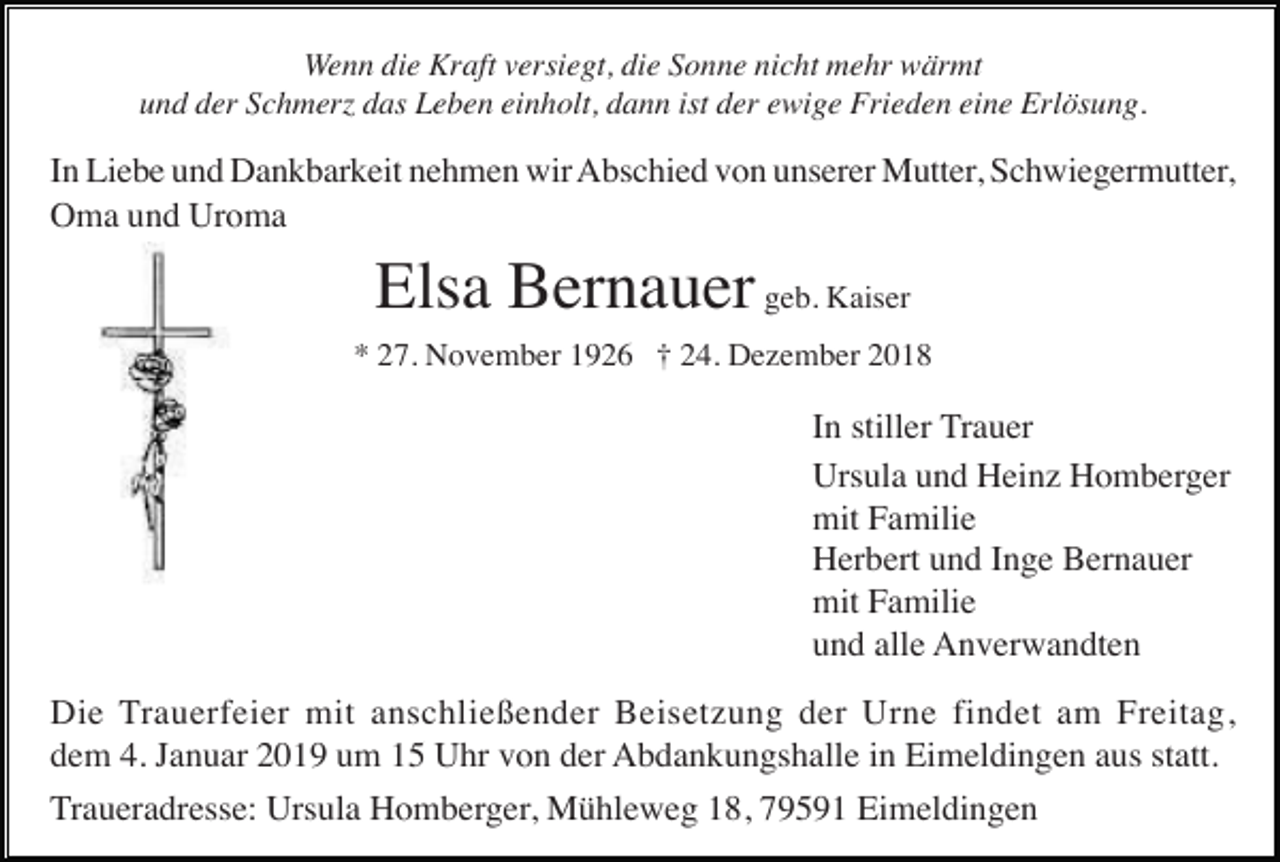 <p>Wenn die Kraft versiegt, die Sonne nicht mehr wärmt<br />und der Schmer das Leben einholt, dann ist der ewige Frieden eine Erlösung.</p><p>In Liebe und Dankbarkeit nehmen wir Abschied von unserer Mutter, Schwiegermutter,<br />Oma und Uroma</p><p>Elsa Bernauer geb. Kaiser<br />* 27. November 1926 † 24. Dezember 2018</p><p>In stiller Trauer<br />Ursula und Heinz Homberger<br />mit Familie<br />Herbert und Inge Bernauer<br />mit Familie<br />und alle Anverwandten<br />Die Trauerfeier mit anschließender Beisetzung der Urne findet am Freitag,<br />dem 4. Januar 2019 um 15 Uhr von der Abdankungshalle in Eimeldingen aus statt.<br />Traueradresse: Ursula Homberger, Mühleweg 18, 79591 Eimeldingen</p>