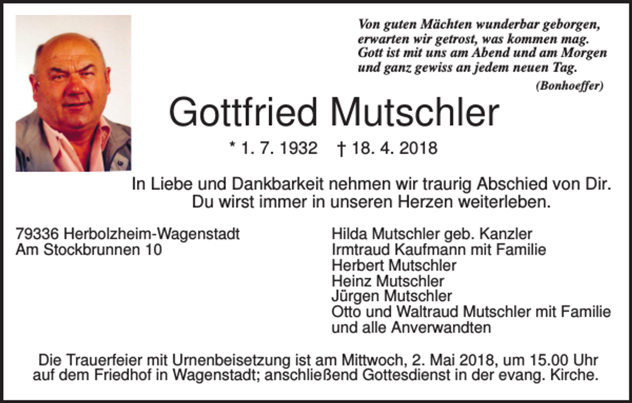 <p>Von guten Mächten wunderbar geborgen,<br />erwarten wir getrost, was kommen mag.<br />Gott ist mit uns am Abend und am Morgen<br />und ganz gewiss an jedem neuen Tag.<br />(Bonhoeffer)</p><p>Gottfried Mutschler<br />* 1. 7. 1932</p><p>† 18. 4. 2018</p><p>In Liebe und Dankbarkeit nehmen wir traurig Abschied von Dir.<br />Du wirst immer in unseren Herzen weiterleben.<br />79336 Herbolzheim-Wagenstadt<br />Am Stockbrunnen 10</p><p>Hilda Mutschler geb. Kanzler<br />Irmtraud Kaufmann mit Familie<br />Herbert Mutschler<br />Heinz Mutschler<br />Jürgen Mutschler<br />Otto und Waltraud Mutschler mit Familie<br />und alle Anverwandten</p><p>Die Trauerfeier mit Urnenbeisetzung ist am Mittwoch, 2. Mai 2018, um 15.00 Uhr<br />auf dem Friedhof in Wagenstadt; anschließend Gottesdienst in der evang. Kirche.</p>