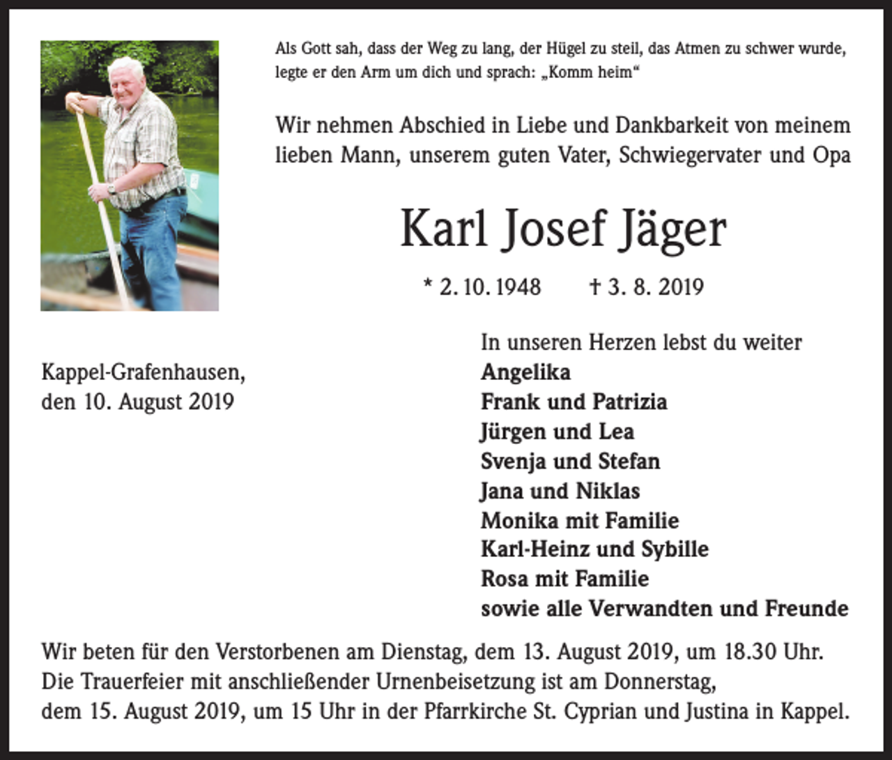 <p>Als Gott sah, dass der Weg zu lang, der Hügel zu steil, das Atmen zu schwer wurde,<br />legte er den Arm um dich und sprach: „Komm heim“</p><p>Wir nehmen Abschied in Liebe und Dankbarkeit von meinem<br />lieben Mann, unserem guten Vater, Schwiegervater und Opa</p><p>Karl Josef Jäger<br />* 2. 10. 1948 † 3. 8. 2019</p><p>Kappel-Grafenhausen,<br />den 10. August 2019</p><p>In unseren Herzen lebst du weiter<br />Angelika<br />Frank und Patrizia<br />Jürgen und Lea<br />Svenja und Stefan<br />Jana und Niklas<br />Monika mit Familie<br />Karl-Heinz und Sybille<br />Rosa mit Familie<br />sowie alle Verwandten und Freunde</p><p>Wir beten für den Verstorbenen am Dienstag, dem 13. August 2019, um 18.30 Uhr.<br />Die Trauerfeier mit anschließender Urnenbeisetzung ist am Donnerstag,<br />dem 15. August 2019, um 15 Uhr in der Pfarrkirche St. Cyprian und Justina in Kappel.</p>