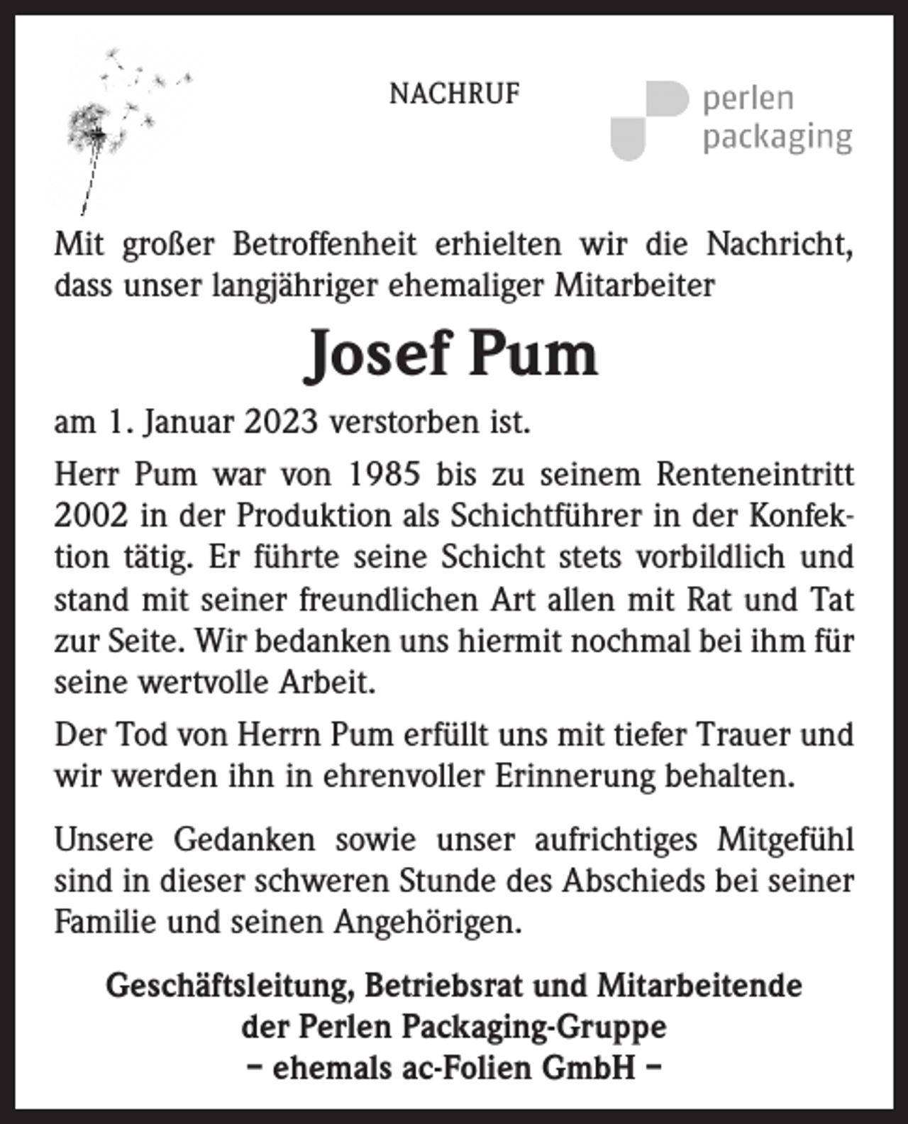 <p>NACHRUF</p><p>Mit großer Betroffenheit erhielten wir die Nachricht,<br />dass unser langjähriger ehemaliger Mitarbeiter</p><p>Josef Pum<br />am 1. Januar 2023 verstorben ist.<br />Herr Pum war von 1985 bis zu seinem Renteneintritt<br />2002 in der Produktion als Schichtführer in der Konfektion tätig. Er führte seine Schicht stets vorbildlich und<br />stand mit seiner freundlichen Art allen mit Rat und Tat<br />zur Seite. Wir bedanken uns hiermit nochmal bei ihm für<br />seine wertvolle Arbeit.<br />Der Tod von Herrn Pum erfüllt uns mit tiefer Trauer und<br />wir werden ihn in ehrenvoller Erinnerung behalten.<br />Unsere Gedanken sowie unser aufrichtiges Mitgefühl<br />sind in dieser schweren Stunde des Abschieds bei seiner<br />Familie und seinen Angehörigen.<br />Geschäftsleitung, Betriebsrat und Mitarbeitende<br />der Perlen Packaging-Gruppe<br />– ehemals ac-Folien GmbH –</p>
