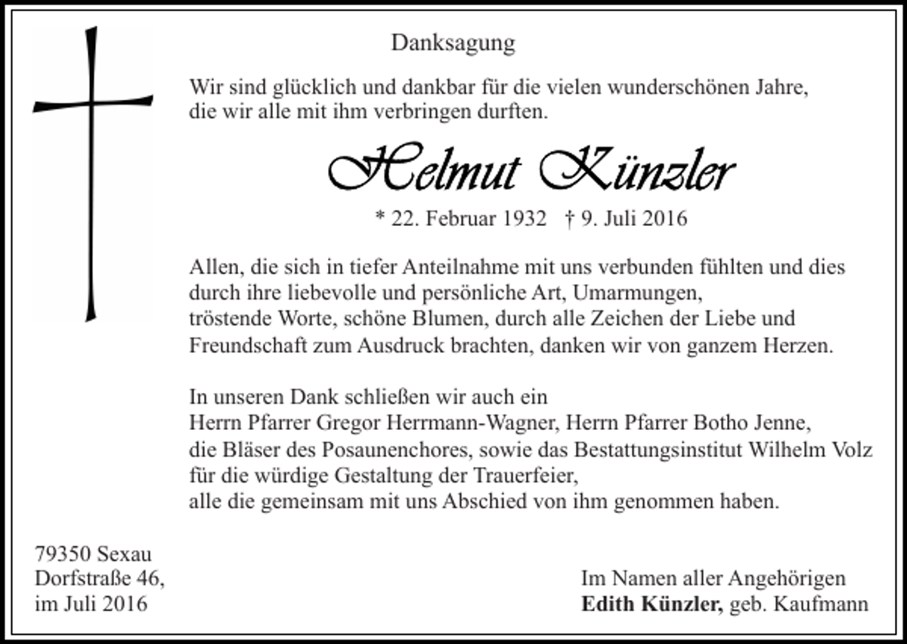 <p>Danksagung<br />Wir sind glücklich und dankbar für die vielen wunderschönen Jahre,<br />die wir alle mit ihm verbringen durften.</p><p>* 22. Februar 1932 † 9. Juli 2016<br />Allen, die sich in tiefer Anteilnahme mit uns verbunden fühlten und dies<br />durch ihre liebevolle und persönliche Art, Umarmungen,<br />tröstende Worte, schöne Blumen, durch alle Zeichen der Liebe und<br />Freundschaft zum Ausdruck brachten, danken wir von ganzem Herzen.<br />In unseren Dank schließen wir auch ein<br />Herrn Pfarrer Gregor Herrmann-Wagner, Herrn Pfarrer Botho Jenne,<br />die Bläser des Posaunenchores, sowie das Bestattungsinstitut Wilhelm Volz<br />für die würdige Gestaltung der Trauerfeier,<br />alle die gemeinsam mit uns Abschied von ihm genommen haben.<br />79350 Sexau<br />Dorfstraße 46,<br />im Juli 2016</p><p>Im Namen aller Angehörigen<br />Edith Künzler, geb. Kaufmann</p>