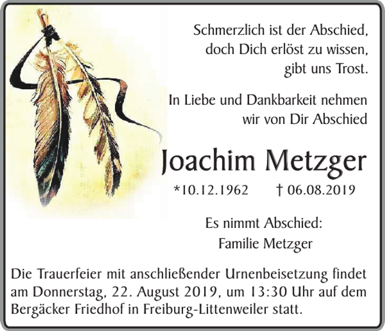 <p>Schmerzlich ist der Abschied,<br />doch Dich erlöst zu wissen,<br />gibt uns Trost.<br />In Liebe und Dankbarkeit nehmen<br />wir von Dir Abschied</p><p>Joachim Metzger<br />*10.12.1962</p><p>06.08.2019</p><p>Es nimmt Abschied:<br />Familie Metzger<br />Die Trauerfeier mit anschließender Urnenbeisetzung findet<br />am Donnerstag, 22. August 2019, um 13:30 Uhr auf dem<br />Bergäcker Friedhof in Freiburg-Littenweiler statt.</p>