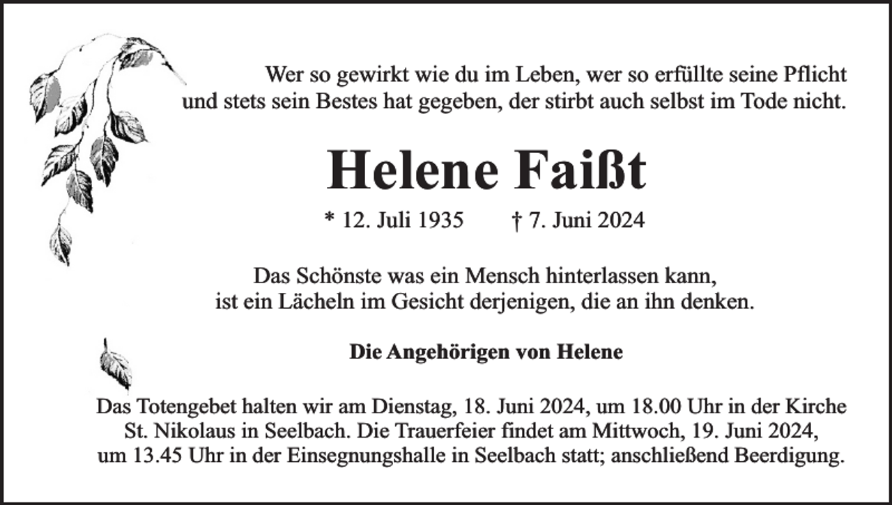 <p>Wer so gewirkt wie du im Leben, wer so erfüllte seine Pflicht<br />und stets sein Bestes hat gegeben, der stirbt auch selbst im Tode nicht.</p><p>Helene Faißt</p><p>* 12. Juli 1935</p><p>† 7. Juni 2024</p><p>Das Schönste was ein Mensch hinterlassen kann,<br />ist ein Lächeln im Gesicht derjenigen, die an ihn denken.<br />Die Angehörigen von Helene<br />Das Totengebet halten wir am Dienstag, 18. Juni 2024, um 18.00 Uhr in der Kirche<br />St. Nikolaus in Seelbach. Die Trauerfeier findet am Mittwoch, 19. Juni 2024,<br />um 13.45 Uhr in der Einsegnungshalle in Seelbach statt; anschließend Beerdigung.</p>